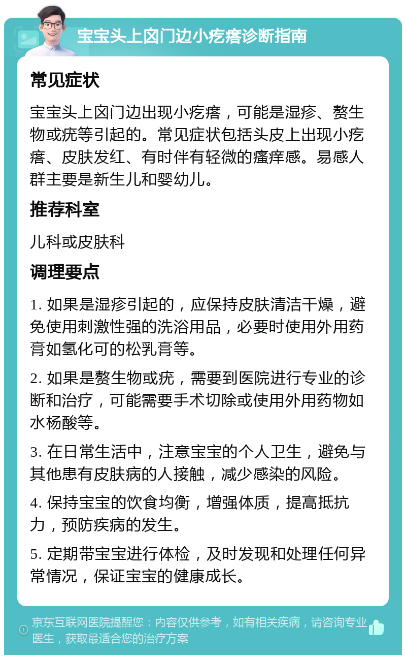 宝宝头上囟门边小疙瘩诊断指南 常见症状 宝宝头上囟门边出现小疙瘩，可能是湿疹、赘生物或疣等引起的。常见症状包括头皮上出现小疙瘩、皮肤发红、有时伴有轻微的瘙痒感。易感人群主要是新生儿和婴幼儿。 推荐科室 儿科或皮肤科 调理要点 1. 如果是湿疹引起的，应保持皮肤清洁干燥，避免使用刺激性强的洗浴用品，必要时使用外用药膏如氢化可的松乳膏等。 2. 如果是赘生物或疣，需要到医院进行专业的诊断和治疗，可能需要手术切除或使用外用药物如水杨酸等。 3. 在日常生活中，注意宝宝的个人卫生，避免与其他患有皮肤病的人接触，减少感染的风险。 4. 保持宝宝的饮食均衡，增强体质，提高抵抗力，预防疾病的发生。 5. 定期带宝宝进行体检，及时发现和处理任何异常情况，保证宝宝的健康成长。