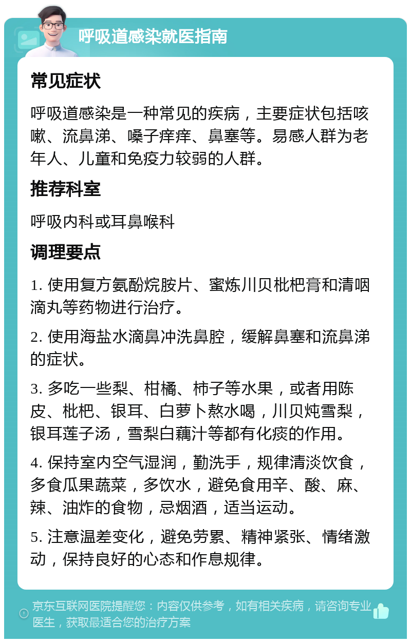 呼吸道感染就医指南 常见症状 呼吸道感染是一种常见的疾病，主要症状包括咳嗽、流鼻涕、嗓子痒痒、鼻塞等。易感人群为老年人、儿童和免疫力较弱的人群。 推荐科室 呼吸内科或耳鼻喉科 调理要点 1. 使用复方氨酚烷胺片、蜜炼川贝枇杷膏和清咽滴丸等药物进行治疗。 2. 使用海盐水滴鼻冲洗鼻腔，缓解鼻塞和流鼻涕的症状。 3. 多吃一些梨、柑橘、柿子等水果，或者用陈皮、枇杷、银耳、白萝卜熬水喝，川贝炖雪梨，银耳莲子汤，雪梨白藕汁等都有化痰的作用。 4. 保持室内空气湿润，勤洗手，规律清淡饮食，多食瓜果蔬菜，多饮水，避免食用辛、酸、麻、辣、油炸的食物，忌烟酒，适当运动。 5. 注意温差变化，避免劳累、精神紧张、情绪激动，保持良好的心态和作息规律。