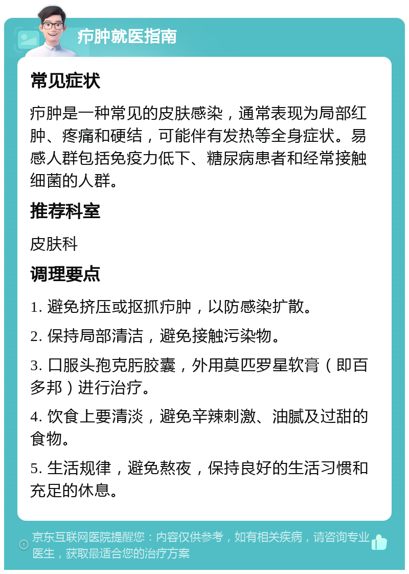 疖肿就医指南 常见症状 疖肿是一种常见的皮肤感染，通常表现为局部红肿、疼痛和硬结，可能伴有发热等全身症状。易感人群包括免疫力低下、糖尿病患者和经常接触细菌的人群。 推荐科室 皮肤科 调理要点 1. 避免挤压或抠抓疖肿，以防感染扩散。 2. 保持局部清洁，避免接触污染物。 3. 口服头孢克肟胶囊，外用莫匹罗星软膏（即百多邦）进行治疗。 4. 饮食上要清淡，避免辛辣刺激、油腻及过甜的食物。 5. 生活规律，避免熬夜，保持良好的生活习惯和充足的休息。