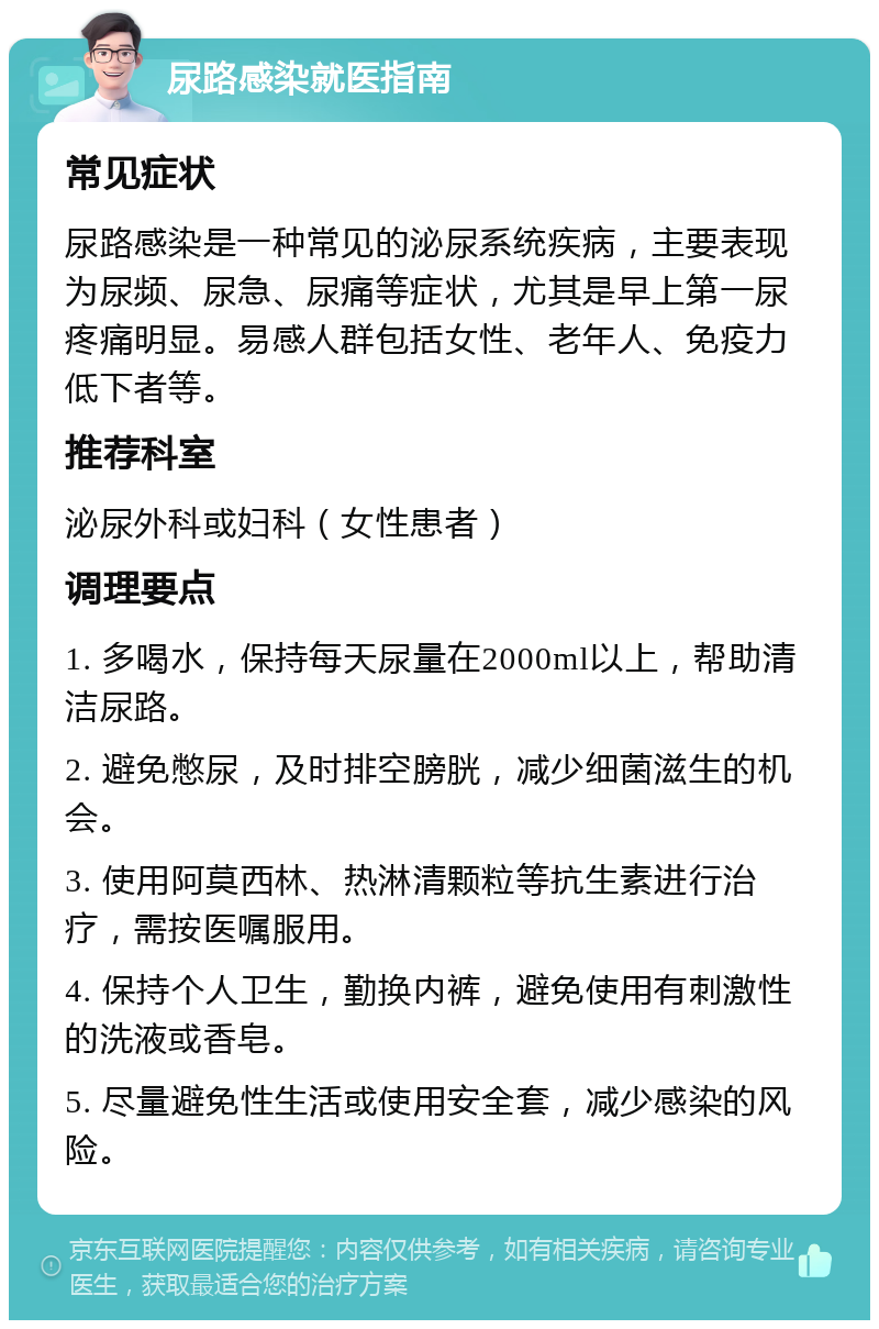 尿路感染就医指南 常见症状 尿路感染是一种常见的泌尿系统疾病，主要表现为尿频、尿急、尿痛等症状，尤其是早上第一尿疼痛明显。易感人群包括女性、老年人、免疫力低下者等。 推荐科室 泌尿外科或妇科（女性患者） 调理要点 1. 多喝水，保持每天尿量在2000ml以上，帮助清洁尿路。 2. 避免憋尿，及时排空膀胱，减少细菌滋生的机会。 3. 使用阿莫西林、热淋清颗粒等抗生素进行治疗，需按医嘱服用。 4. 保持个人卫生，勤换内裤，避免使用有刺激性的洗液或香皂。 5. 尽量避免性生活或使用安全套，减少感染的风险。