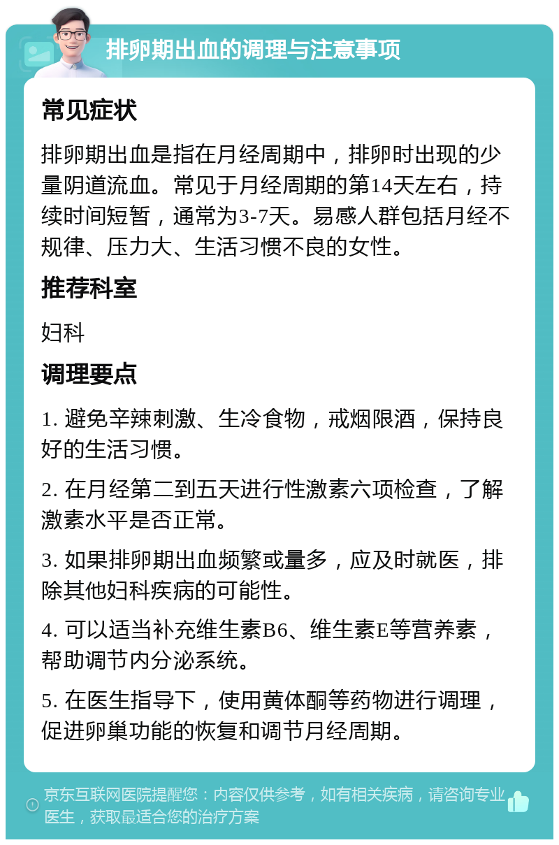 排卵期出血的调理与注意事项 常见症状 排卵期出血是指在月经周期中，排卵时出现的少量阴道流血。常见于月经周期的第14天左右，持续时间短暂，通常为3-7天。易感人群包括月经不规律、压力大、生活习惯不良的女性。 推荐科室 妇科 调理要点 1. 避免辛辣刺激、生冷食物，戒烟限酒，保持良好的生活习惯。 2. 在月经第二到五天进行性激素六项检查，了解激素水平是否正常。 3. 如果排卵期出血频繁或量多，应及时就医，排除其他妇科疾病的可能性。 4. 可以适当补充维生素B6、维生素E等营养素，帮助调节内分泌系统。 5. 在医生指导下，使用黄体酮等药物进行调理，促进卵巢功能的恢复和调节月经周期。