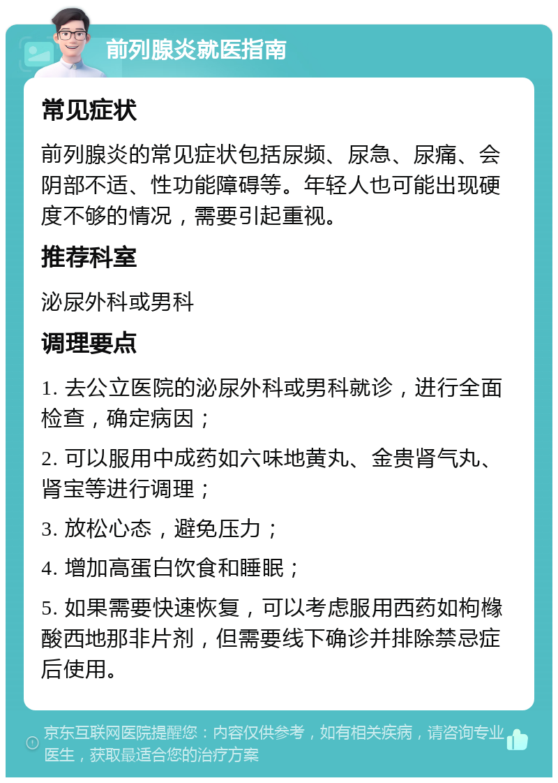 前列腺炎就医指南 常见症状 前列腺炎的常见症状包括尿频、尿急、尿痛、会阴部不适、性功能障碍等。年轻人也可能出现硬度不够的情况，需要引起重视。 推荐科室 泌尿外科或男科 调理要点 1. 去公立医院的泌尿外科或男科就诊，进行全面检查，确定病因； 2. 可以服用中成药如六味地黄丸、金贵肾气丸、肾宝等进行调理； 3. 放松心态，避免压力； 4. 增加高蛋白饮食和睡眠； 5. 如果需要快速恢复，可以考虑服用西药如枸橼酸西地那非片剂，但需要线下确诊并排除禁忌症后使用。