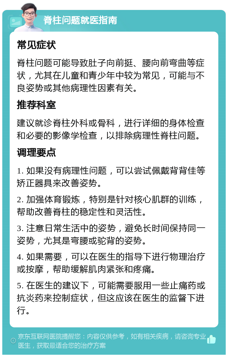 脊柱问题就医指南 常见症状 脊柱问题可能导致肚子向前挺、腰向前弯曲等症状，尤其在儿童和青少年中较为常见，可能与不良姿势或其他病理性因素有关。 推荐科室 建议就诊脊柱外科或骨科，进行详细的身体检查和必要的影像学检查，以排除病理性脊柱问题。 调理要点 1. 如果没有病理性问题，可以尝试佩戴背背佳等矫正器具来改善姿势。 2. 加强体育锻炼，特别是针对核心肌群的训练，帮助改善脊柱的稳定性和灵活性。 3. 注意日常生活中的姿势，避免长时间保持同一姿势，尤其是弯腰或驼背的姿势。 4. 如果需要，可以在医生的指导下进行物理治疗或按摩，帮助缓解肌肉紧张和疼痛。 5. 在医生的建议下，可能需要服用一些止痛药或抗炎药来控制症状，但这应该在医生的监督下进行。