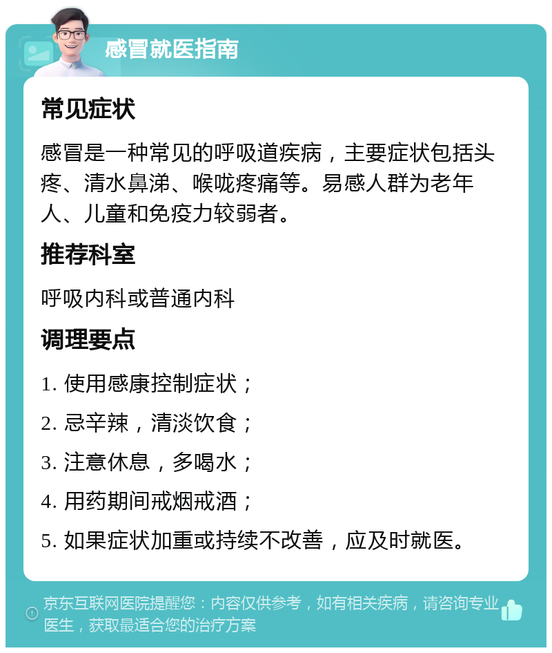 感冒就医指南 常见症状 感冒是一种常见的呼吸道疾病，主要症状包括头疼、清水鼻涕、喉咙疼痛等。易感人群为老年人、儿童和免疫力较弱者。 推荐科室 呼吸内科或普通内科 调理要点 1. 使用感康控制症状； 2. 忌辛辣，清淡饮食； 3. 注意休息，多喝水； 4. 用药期间戒烟戒酒； 5. 如果症状加重或持续不改善，应及时就医。