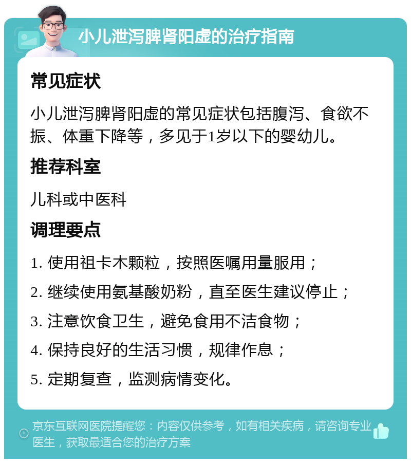 小儿泄泻脾肾阳虚的治疗指南 常见症状 小儿泄泻脾肾阳虚的常见症状包括腹泻、食欲不振、体重下降等，多见于1岁以下的婴幼儿。 推荐科室 儿科或中医科 调理要点 1. 使用祖卡木颗粒，按照医嘱用量服用； 2. 继续使用氨基酸奶粉，直至医生建议停止； 3. 注意饮食卫生，避免食用不洁食物； 4. 保持良好的生活习惯，规律作息； 5. 定期复查，监测病情变化。