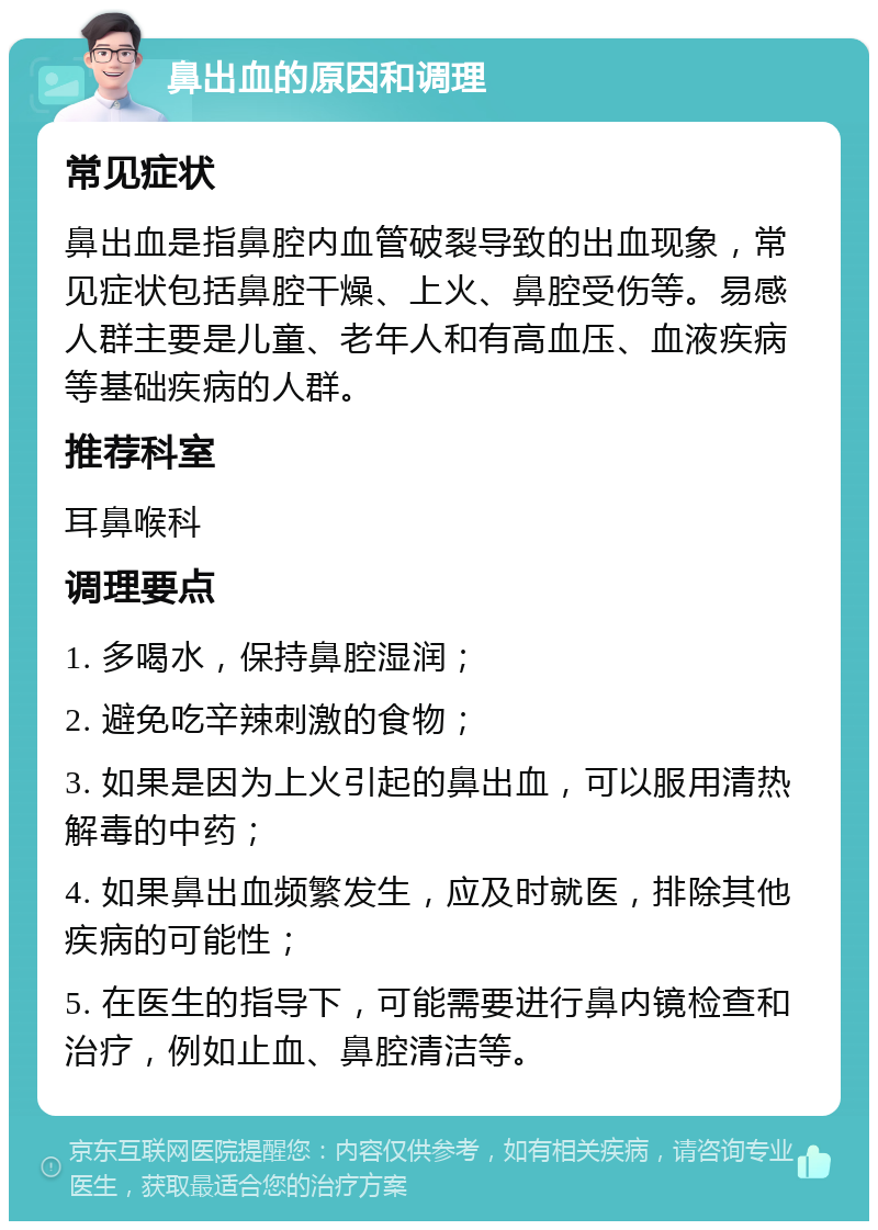 鼻出血的原因和调理 常见症状 鼻出血是指鼻腔内血管破裂导致的出血现象，常见症状包括鼻腔干燥、上火、鼻腔受伤等。易感人群主要是儿童、老年人和有高血压、血液疾病等基础疾病的人群。 推荐科室 耳鼻喉科 调理要点 1. 多喝水，保持鼻腔湿润； 2. 避免吃辛辣刺激的食物； 3. 如果是因为上火引起的鼻出血，可以服用清热解毒的中药； 4. 如果鼻出血频繁发生，应及时就医，排除其他疾病的可能性； 5. 在医生的指导下，可能需要进行鼻内镜检查和治疗，例如止血、鼻腔清洁等。