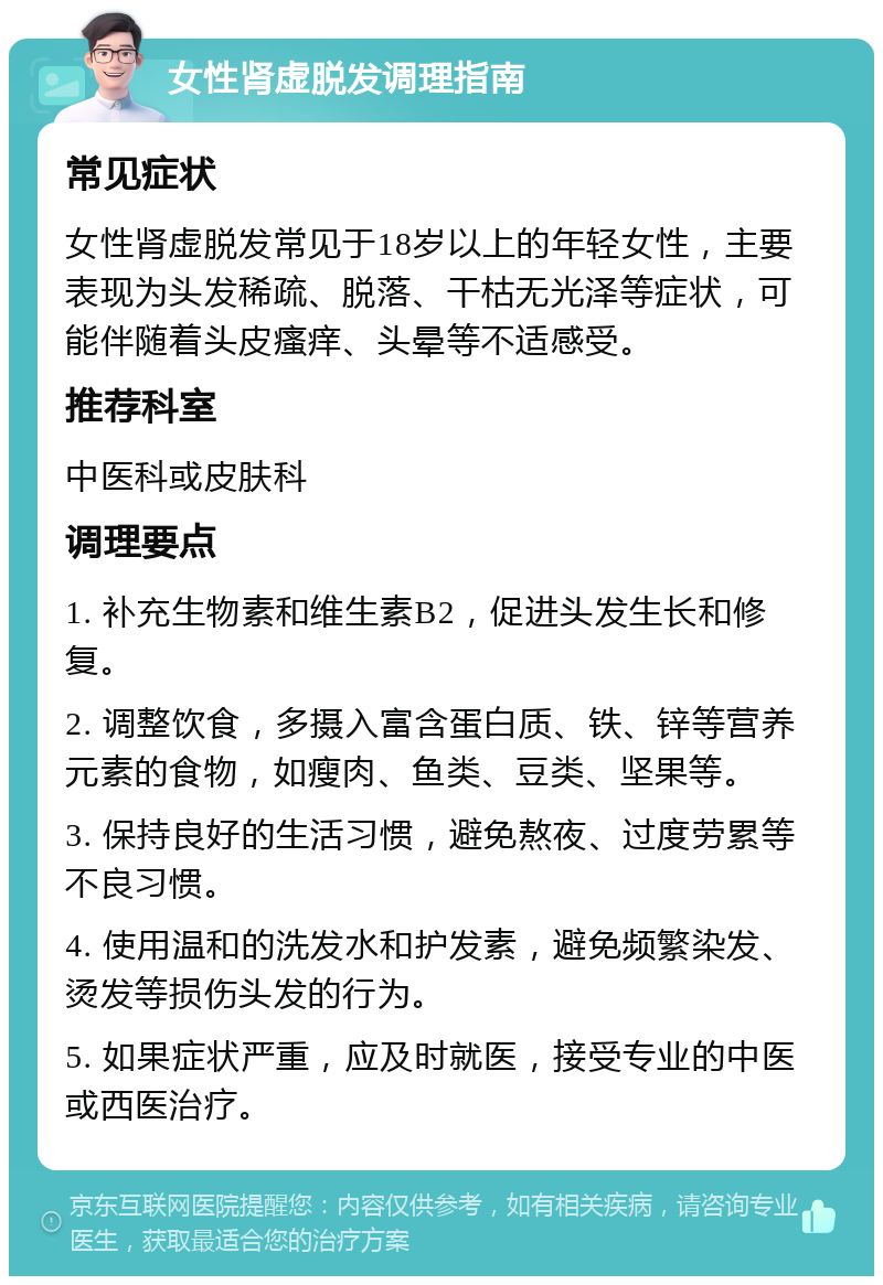 女性肾虚脱发调理指南 常见症状 女性肾虚脱发常见于18岁以上的年轻女性，主要表现为头发稀疏、脱落、干枯无光泽等症状，可能伴随着头皮瘙痒、头晕等不适感受。 推荐科室 中医科或皮肤科 调理要点 1. 补充生物素和维生素B2，促进头发生长和修复。 2. 调整饮食，多摄入富含蛋白质、铁、锌等营养元素的食物，如瘦肉、鱼类、豆类、坚果等。 3. 保持良好的生活习惯，避免熬夜、过度劳累等不良习惯。 4. 使用温和的洗发水和护发素，避免频繁染发、烫发等损伤头发的行为。 5. 如果症状严重，应及时就医，接受专业的中医或西医治疗。