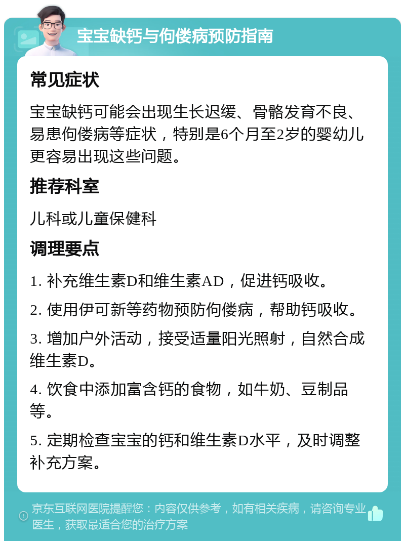 宝宝缺钙与佝偻病预防指南 常见症状 宝宝缺钙可能会出现生长迟缓、骨骼发育不良、易患佝偻病等症状，特别是6个月至2岁的婴幼儿更容易出现这些问题。 推荐科室 儿科或儿童保健科 调理要点 1. 补充维生素D和维生素AD，促进钙吸收。 2. 使用伊可新等药物预防佝偻病，帮助钙吸收。 3. 增加户外活动，接受适量阳光照射，自然合成维生素D。 4. 饮食中添加富含钙的食物，如牛奶、豆制品等。 5. 定期检查宝宝的钙和维生素D水平，及时调整补充方案。