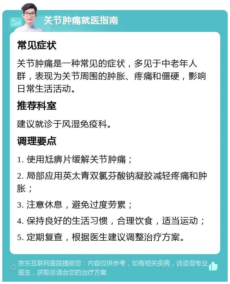 关节肿痛就医指南 常见症状 关节肿痛是一种常见的症状，多见于中老年人群，表现为关节周围的肿胀、疼痛和僵硬，影响日常生活活动。 推荐科室 建议就诊于风湿免疫科。 调理要点 1. 使用尪痹片缓解关节肿痛； 2. 局部应用英太青双氯芬酸钠凝胶减轻疼痛和肿胀； 3. 注意休息，避免过度劳累； 4. 保持良好的生活习惯，合理饮食，适当运动； 5. 定期复查，根据医生建议调整治疗方案。