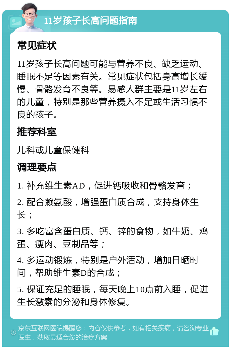 11岁孩子长高问题指南 常见症状 11岁孩子长高问题可能与营养不良、缺乏运动、睡眠不足等因素有关。常见症状包括身高增长缓慢、骨骼发育不良等。易感人群主要是11岁左右的儿童，特别是那些营养摄入不足或生活习惯不良的孩子。 推荐科室 儿科或儿童保健科 调理要点 1. 补充维生素AD，促进钙吸收和骨骼发育； 2. 配合赖氨酸，增强蛋白质合成，支持身体生长； 3. 多吃富含蛋白质、钙、锌的食物，如牛奶、鸡蛋、瘦肉、豆制品等； 4. 多运动锻炼，特别是户外活动，增加日晒时间，帮助维生素D的合成； 5. 保证充足的睡眠，每天晚上10点前入睡，促进生长激素的分泌和身体修复。