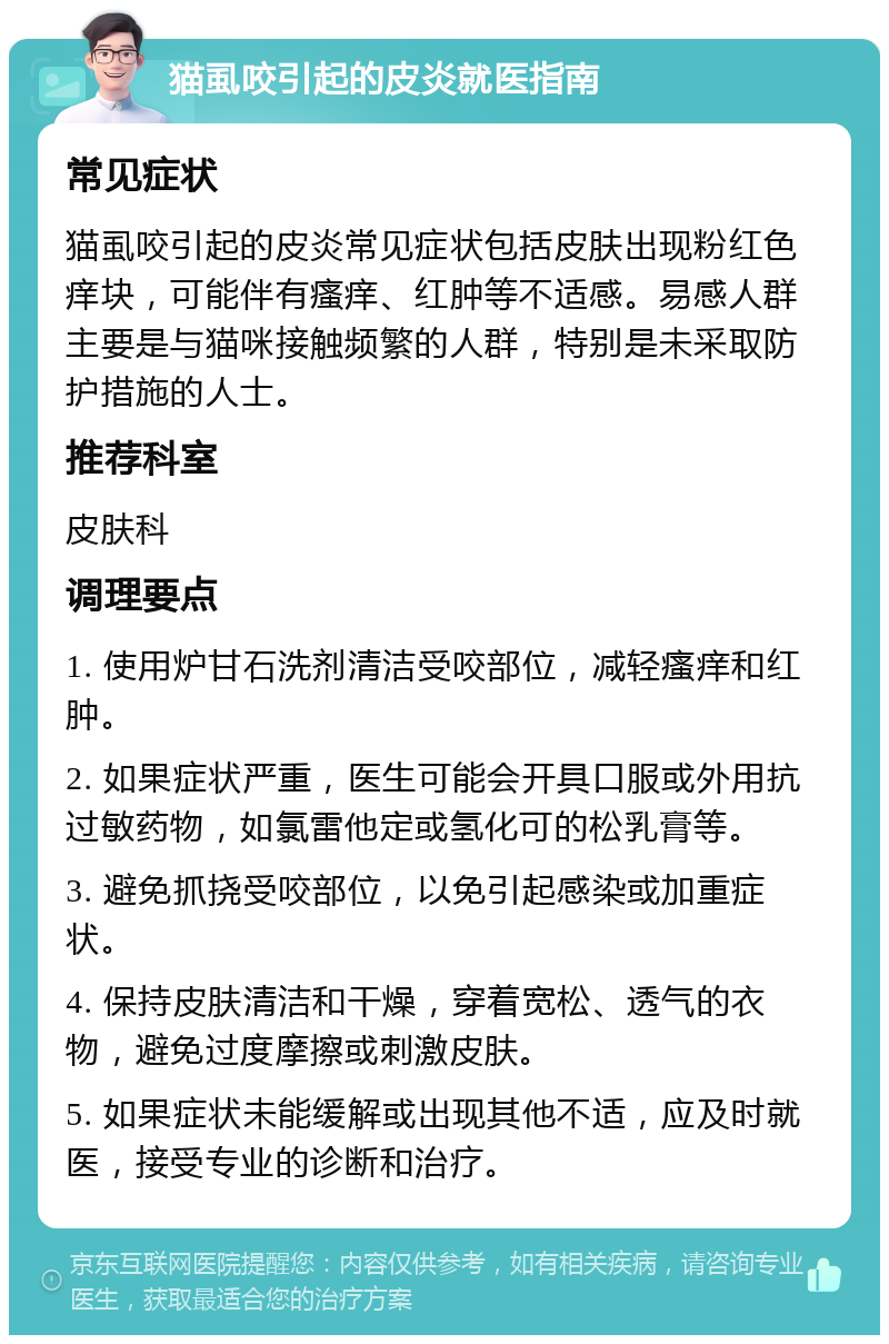 猫虱咬引起的皮炎就医指南 常见症状 猫虱咬引起的皮炎常见症状包括皮肤出现粉红色痒块，可能伴有瘙痒、红肿等不适感。易感人群主要是与猫咪接触频繁的人群，特别是未采取防护措施的人士。 推荐科室 皮肤科 调理要点 1. 使用炉甘石洗剂清洁受咬部位，减轻瘙痒和红肿。 2. 如果症状严重，医生可能会开具口服或外用抗过敏药物，如氯雷他定或氢化可的松乳膏等。 3. 避免抓挠受咬部位，以免引起感染或加重症状。 4. 保持皮肤清洁和干燥，穿着宽松、透气的衣物，避免过度摩擦或刺激皮肤。 5. 如果症状未能缓解或出现其他不适，应及时就医，接受专业的诊断和治疗。