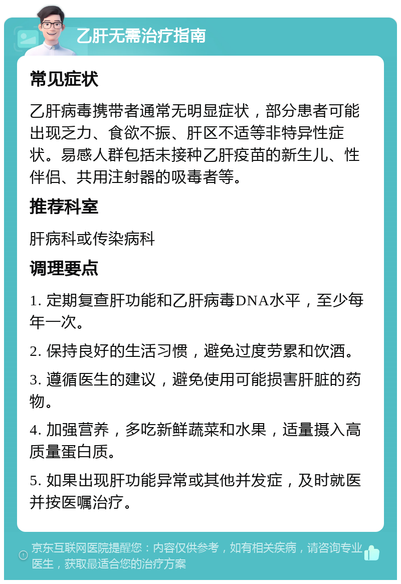 乙肝无需治疗指南 常见症状 乙肝病毒携带者通常无明显症状，部分患者可能出现乏力、食欲不振、肝区不适等非特异性症状。易感人群包括未接种乙肝疫苗的新生儿、性伴侣、共用注射器的吸毒者等。 推荐科室 肝病科或传染病科 调理要点 1. 定期复查肝功能和乙肝病毒DNA水平，至少每年一次。 2. 保持良好的生活习惯，避免过度劳累和饮酒。 3. 遵循医生的建议，避免使用可能损害肝脏的药物。 4. 加强营养，多吃新鲜蔬菜和水果，适量摄入高质量蛋白质。 5. 如果出现肝功能异常或其他并发症，及时就医并按医嘱治疗。