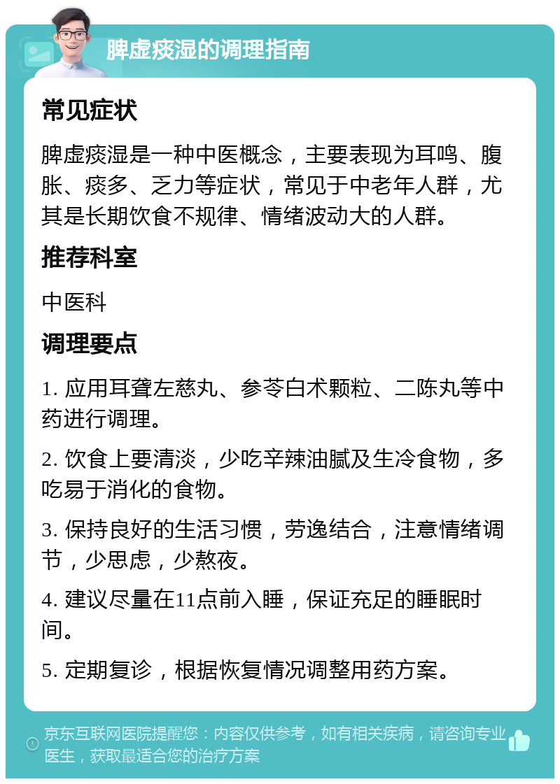 脾虚痰湿的调理指南 常见症状 脾虚痰湿是一种中医概念，主要表现为耳鸣、腹胀、痰多、乏力等症状，常见于中老年人群，尤其是长期饮食不规律、情绪波动大的人群。 推荐科室 中医科 调理要点 1. 应用耳聋左慈丸、参苓白术颗粒、二陈丸等中药进行调理。 2. 饮食上要清淡，少吃辛辣油腻及生冷食物，多吃易于消化的食物。 3. 保持良好的生活习惯，劳逸结合，注意情绪调节，少思虑，少熬夜。 4. 建议尽量在11点前入睡，保证充足的睡眠时间。 5. 定期复诊，根据恢复情况调整用药方案。