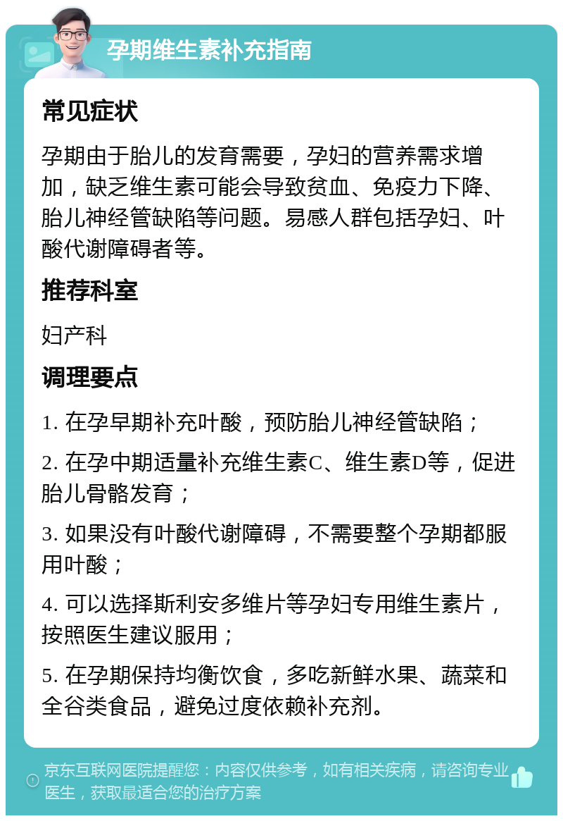 孕期维生素补充指南 常见症状 孕期由于胎儿的发育需要，孕妇的营养需求增加，缺乏维生素可能会导致贫血、免疫力下降、胎儿神经管缺陷等问题。易感人群包括孕妇、叶酸代谢障碍者等。 推荐科室 妇产科 调理要点 1. 在孕早期补充叶酸，预防胎儿神经管缺陷； 2. 在孕中期适量补充维生素C、维生素D等，促进胎儿骨骼发育； 3. 如果没有叶酸代谢障碍，不需要整个孕期都服用叶酸； 4. 可以选择斯利安多维片等孕妇专用维生素片，按照医生建议服用； 5. 在孕期保持均衡饮食，多吃新鲜水果、蔬菜和全谷类食品，避免过度依赖补充剂。