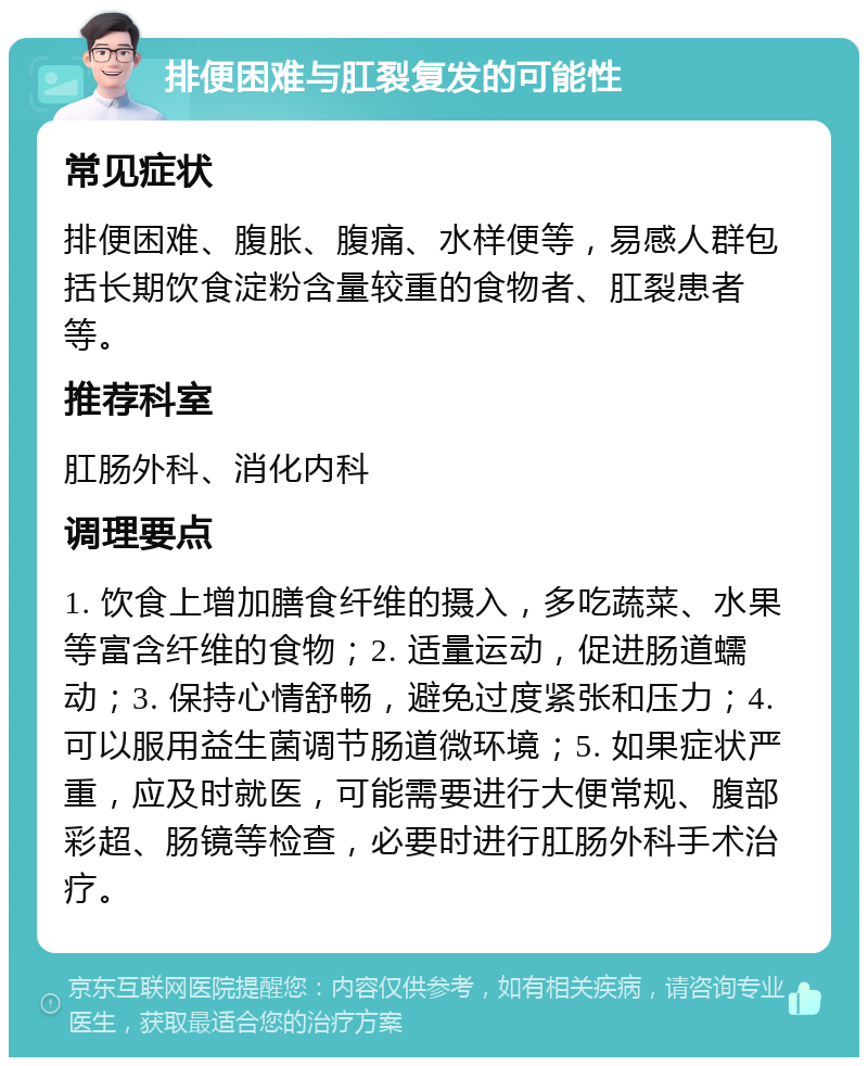 排便困难与肛裂复发的可能性 常见症状 排便困难、腹胀、腹痛、水样便等，易感人群包括长期饮食淀粉含量较重的食物者、肛裂患者等。 推荐科室 肛肠外科、消化内科 调理要点 1. 饮食上增加膳食纤维的摄入，多吃蔬菜、水果等富含纤维的食物；2. 适量运动，促进肠道蠕动；3. 保持心情舒畅，避免过度紧张和压力；4. 可以服用益生菌调节肠道微环境；5. 如果症状严重，应及时就医，可能需要进行大便常规、腹部彩超、肠镜等检查，必要时进行肛肠外科手术治疗。