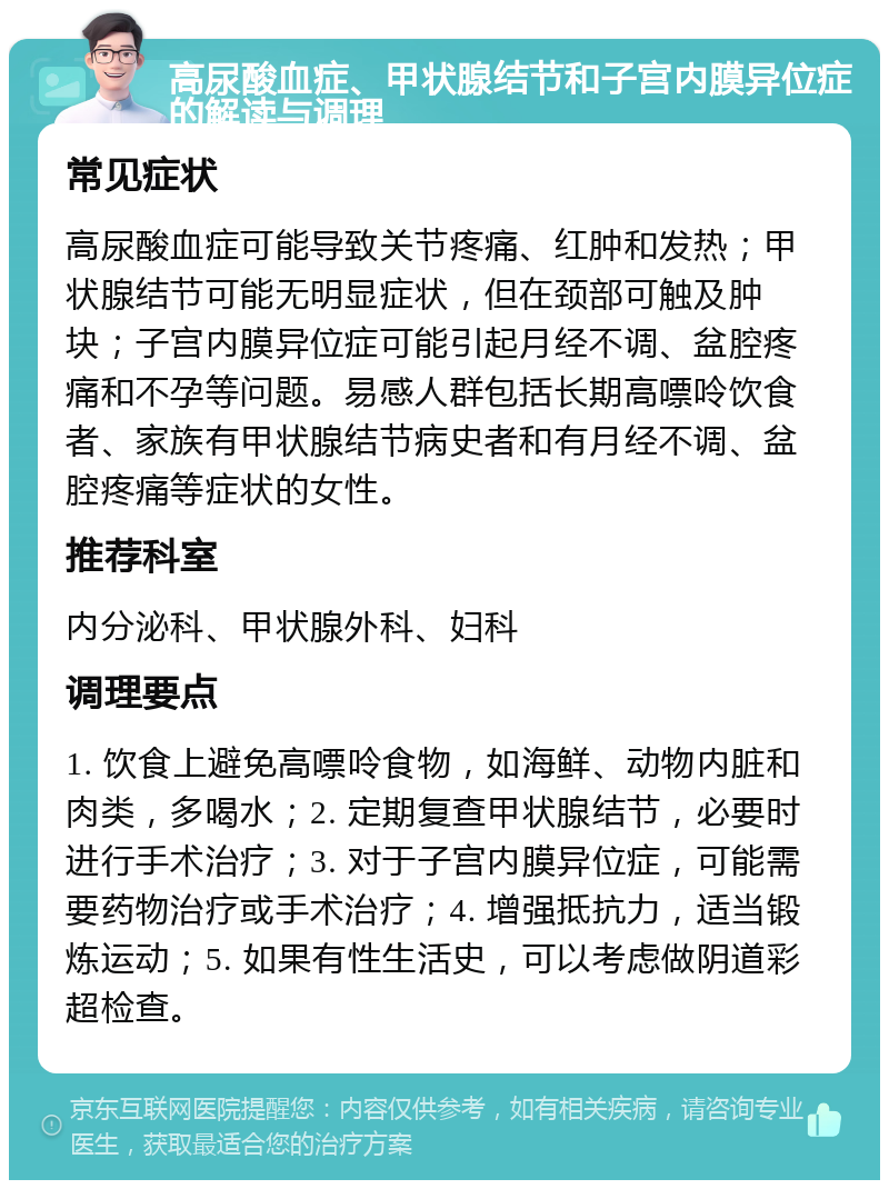 高尿酸血症、甲状腺结节和子宫内膜异位症的解读与调理 常见症状 高尿酸血症可能导致关节疼痛、红肿和发热；甲状腺结节可能无明显症状，但在颈部可触及肿块；子宫内膜异位症可能引起月经不调、盆腔疼痛和不孕等问题。易感人群包括长期高嘌呤饮食者、家族有甲状腺结节病史者和有月经不调、盆腔疼痛等症状的女性。 推荐科室 内分泌科、甲状腺外科、妇科 调理要点 1. 饮食上避免高嘌呤食物，如海鲜、动物内脏和肉类，多喝水；2. 定期复查甲状腺结节，必要时进行手术治疗；3. 对于子宫内膜异位症，可能需要药物治疗或手术治疗；4. 增强抵抗力，适当锻炼运动；5. 如果有性生活史，可以考虑做阴道彩超检查。