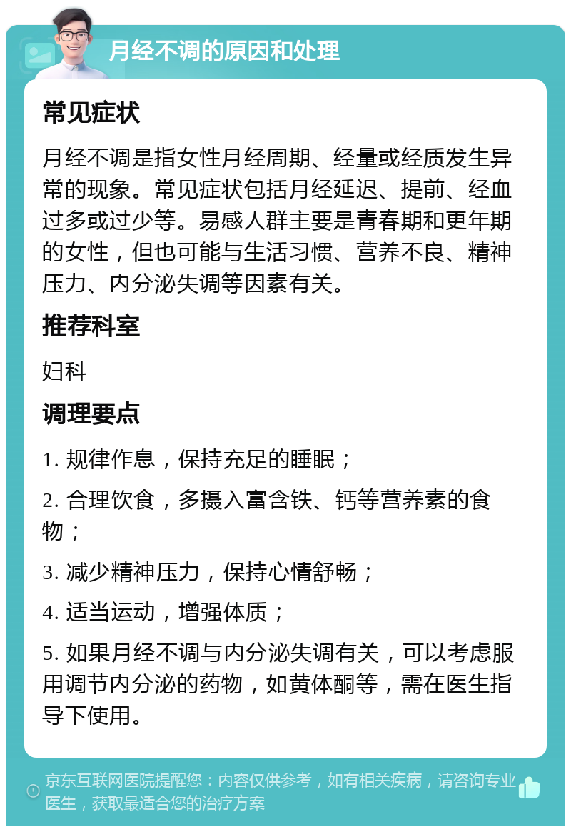 月经不调的原因和处理 常见症状 月经不调是指女性月经周期、经量或经质发生异常的现象。常见症状包括月经延迟、提前、经血过多或过少等。易感人群主要是青春期和更年期的女性，但也可能与生活习惯、营养不良、精神压力、内分泌失调等因素有关。 推荐科室 妇科 调理要点 1. 规律作息，保持充足的睡眠； 2. 合理饮食，多摄入富含铁、钙等营养素的食物； 3. 减少精神压力，保持心情舒畅； 4. 适当运动，增强体质； 5. 如果月经不调与内分泌失调有关，可以考虑服用调节内分泌的药物，如黄体酮等，需在医生指导下使用。