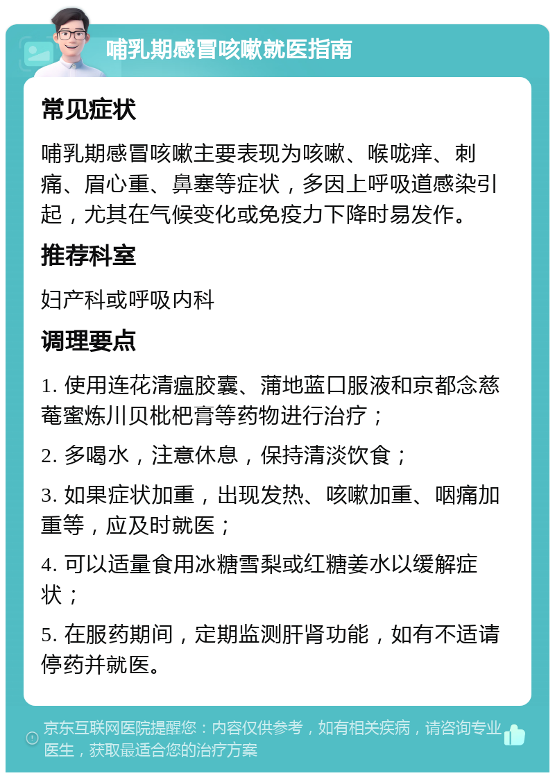 哺乳期感冒咳嗽就医指南 常见症状 哺乳期感冒咳嗽主要表现为咳嗽、喉咙痒、刺痛、眉心重、鼻塞等症状，多因上呼吸道感染引起，尤其在气候变化或免疫力下降时易发作。 推荐科室 妇产科或呼吸内科 调理要点 1. 使用连花清瘟胶囊、蒲地蓝口服液和京都念慈菴蜜炼川贝枇杷膏等药物进行治疗； 2. 多喝水，注意休息，保持清淡饮食； 3. 如果症状加重，出现发热、咳嗽加重、咽痛加重等，应及时就医； 4. 可以适量食用冰糖雪梨或红糖姜水以缓解症状； 5. 在服药期间，定期监测肝肾功能，如有不适请停药并就医。