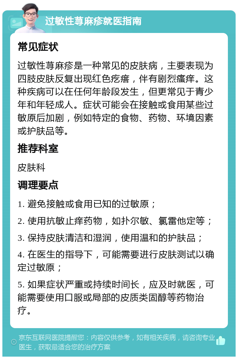 过敏性荨麻疹就医指南 常见症状 过敏性荨麻疹是一种常见的皮肤病，主要表现为四肢皮肤反复出现红色疙瘩，伴有剧烈瘙痒。这种疾病可以在任何年龄段发生，但更常见于青少年和年轻成人。症状可能会在接触或食用某些过敏原后加剧，例如特定的食物、药物、环境因素或护肤品等。 推荐科室 皮肤科 调理要点 1. 避免接触或食用已知的过敏原； 2. 使用抗敏止痒药物，如扑尔敏、氯雷他定等； 3. 保持皮肤清洁和湿润，使用温和的护肤品； 4. 在医生的指导下，可能需要进行皮肤测试以确定过敏原； 5. 如果症状严重或持续时间长，应及时就医，可能需要使用口服或局部的皮质类固醇等药物治疗。