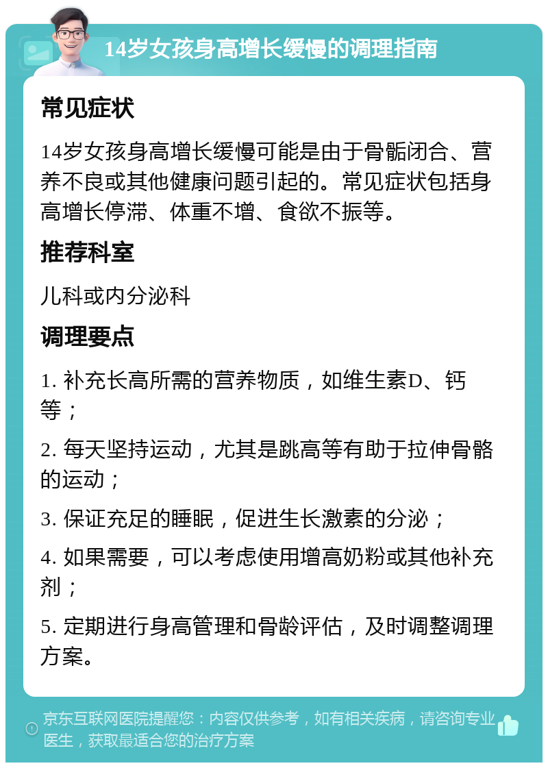 14岁女孩身高增长缓慢的调理指南 常见症状 14岁女孩身高增长缓慢可能是由于骨骺闭合、营养不良或其他健康问题引起的。常见症状包括身高增长停滞、体重不增、食欲不振等。 推荐科室 儿科或内分泌科 调理要点 1. 补充长高所需的营养物质，如维生素D、钙等； 2. 每天坚持运动，尤其是跳高等有助于拉伸骨骼的运动； 3. 保证充足的睡眠，促进生长激素的分泌； 4. 如果需要，可以考虑使用增高奶粉或其他补充剂； 5. 定期进行身高管理和骨龄评估，及时调整调理方案。