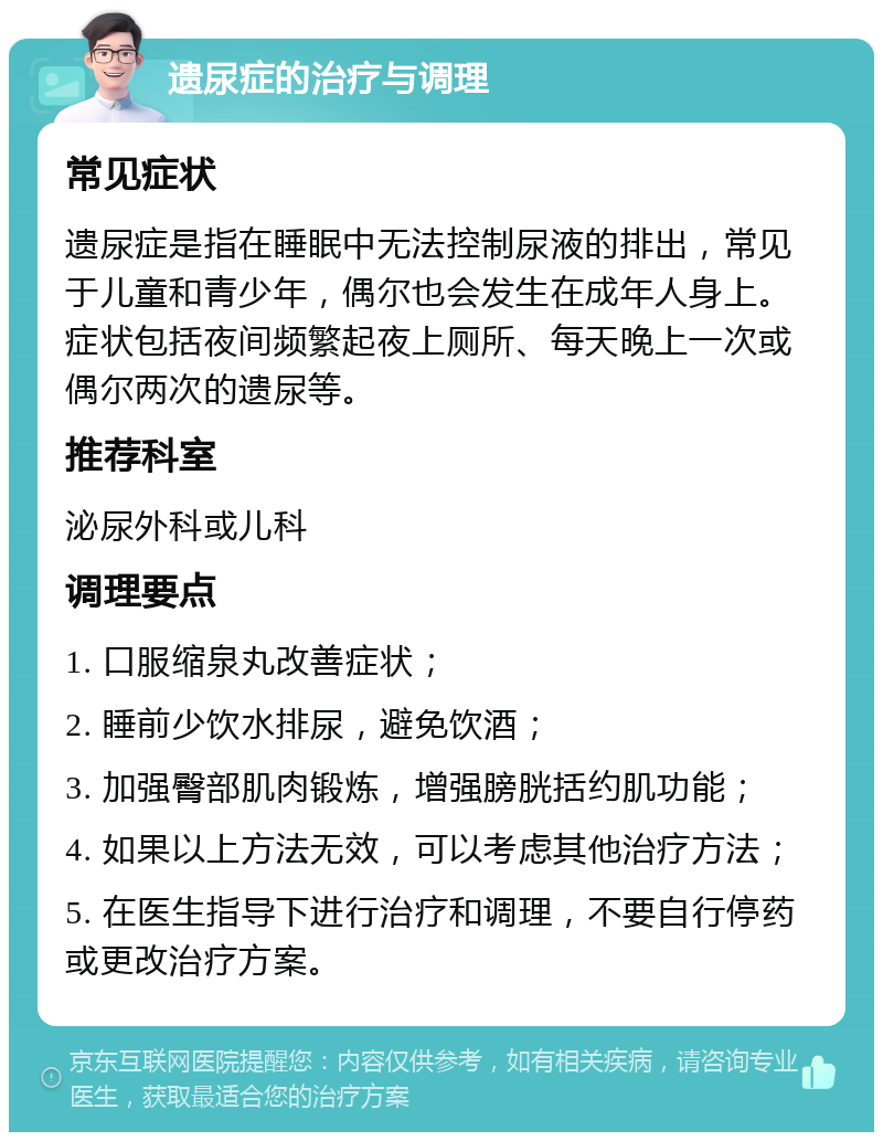 遗尿症的治疗与调理 常见症状 遗尿症是指在睡眠中无法控制尿液的排出，常见于儿童和青少年，偶尔也会发生在成年人身上。症状包括夜间频繁起夜上厕所、每天晚上一次或偶尔两次的遗尿等。 推荐科室 泌尿外科或儿科 调理要点 1. 口服缩泉丸改善症状； 2. 睡前少饮水排尿，避免饮酒； 3. 加强臀部肌肉锻炼，增强膀胱括约肌功能； 4. 如果以上方法无效，可以考虑其他治疗方法； 5. 在医生指导下进行治疗和调理，不要自行停药或更改治疗方案。