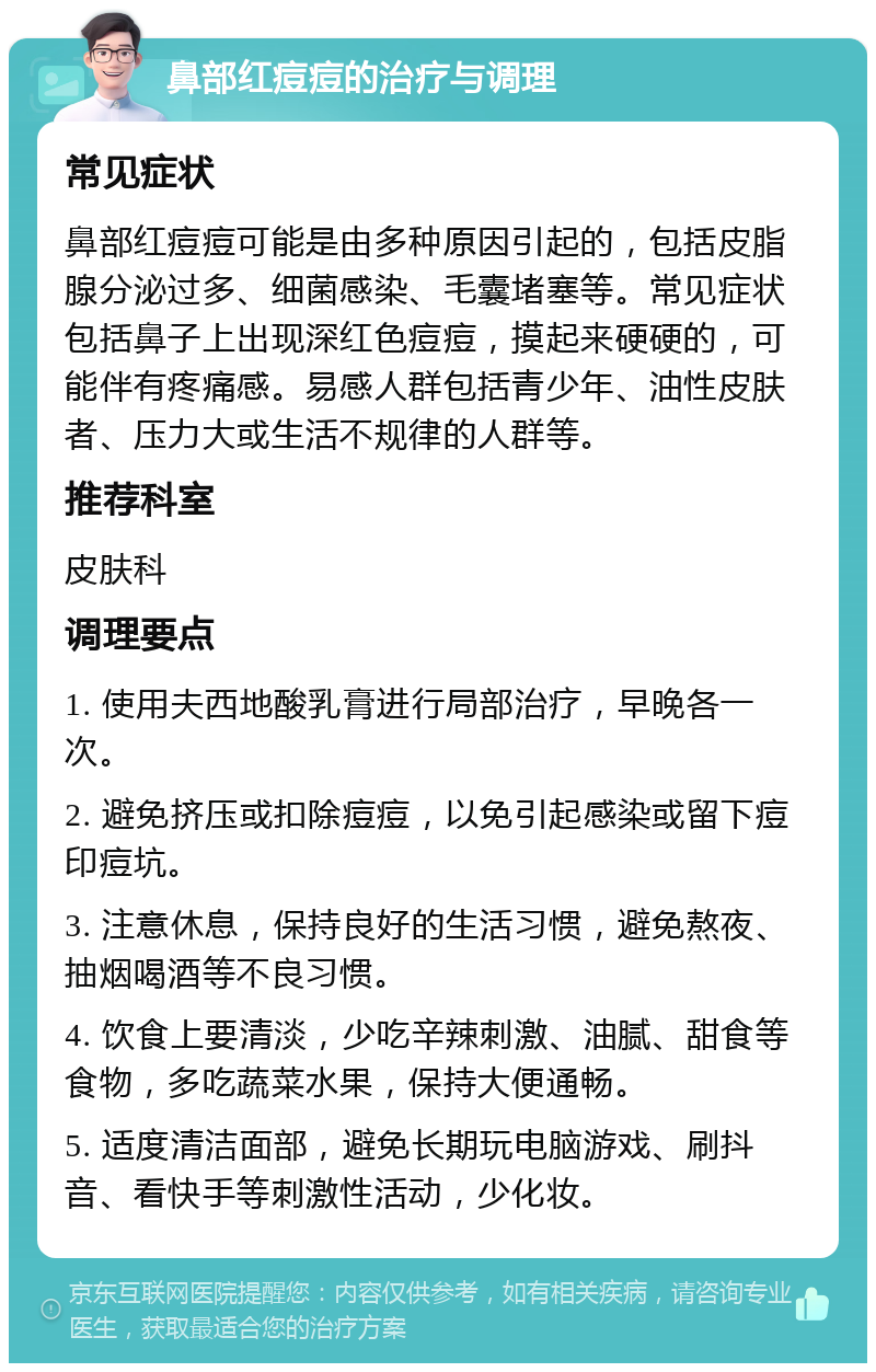 鼻部红痘痘的治疗与调理 常见症状 鼻部红痘痘可能是由多种原因引起的，包括皮脂腺分泌过多、细菌感染、毛囊堵塞等。常见症状包括鼻子上出现深红色痘痘，摸起来硬硬的，可能伴有疼痛感。易感人群包括青少年、油性皮肤者、压力大或生活不规律的人群等。 推荐科室 皮肤科 调理要点 1. 使用夫西地酸乳膏进行局部治疗，早晚各一次。 2. 避免挤压或扣除痘痘，以免引起感染或留下痘印痘坑。 3. 注意休息，保持良好的生活习惯，避免熬夜、抽烟喝酒等不良习惯。 4. 饮食上要清淡，少吃辛辣刺激、油腻、甜食等食物，多吃蔬菜水果，保持大便通畅。 5. 适度清洁面部，避免长期玩电脑游戏、刷抖音、看快手等刺激性活动，少化妆。