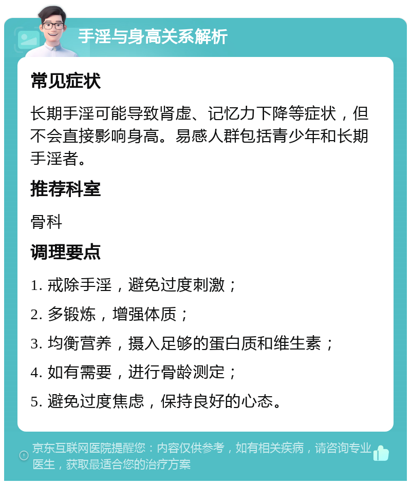 手淫与身高关系解析 常见症状 长期手淫可能导致肾虚、记忆力下降等症状，但不会直接影响身高。易感人群包括青少年和长期手淫者。 推荐科室 骨科 调理要点 1. 戒除手淫，避免过度刺激； 2. 多锻炼，增强体质； 3. 均衡营养，摄入足够的蛋白质和维生素； 4. 如有需要，进行骨龄测定； 5. 避免过度焦虑，保持良好的心态。