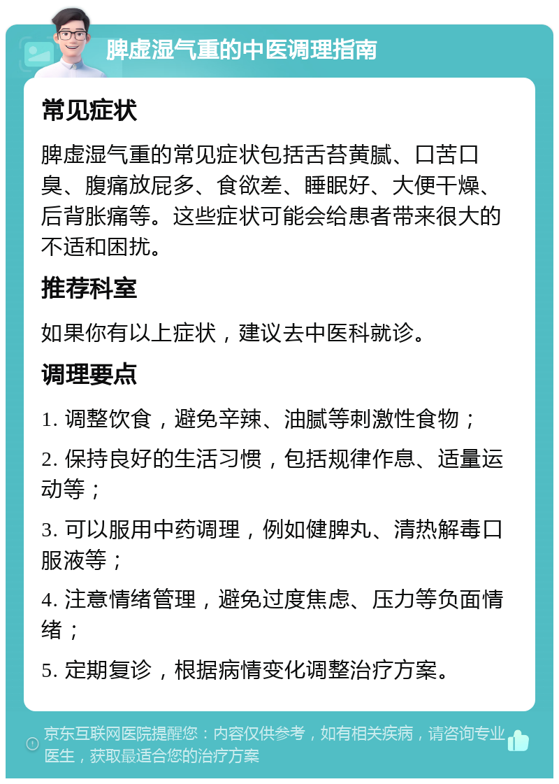 脾虚湿气重的中医调理指南 常见症状 脾虚湿气重的常见症状包括舌苔黄腻、口苦口臭、腹痛放屁多、食欲差、睡眠好、大便干燥、后背胀痛等。这些症状可能会给患者带来很大的不适和困扰。 推荐科室 如果你有以上症状，建议去中医科就诊。 调理要点 1. 调整饮食，避免辛辣、油腻等刺激性食物； 2. 保持良好的生活习惯，包括规律作息、适量运动等； 3. 可以服用中药调理，例如健脾丸、清热解毒口服液等； 4. 注意情绪管理，避免过度焦虑、压力等负面情绪； 5. 定期复诊，根据病情变化调整治疗方案。