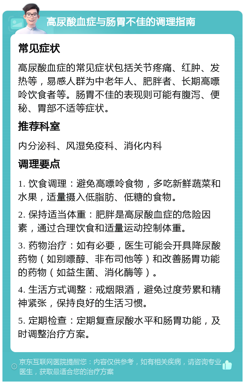 高尿酸血症与肠胃不佳的调理指南 常见症状 高尿酸血症的常见症状包括关节疼痛、红肿、发热等，易感人群为中老年人、肥胖者、长期高嘌呤饮食者等。肠胃不佳的表现则可能有腹泻、便秘、胃部不适等症状。 推荐科室 内分泌科、风湿免疫科、消化内科 调理要点 1. 饮食调理：避免高嘌呤食物，多吃新鲜蔬菜和水果，适量摄入低脂肪、低糖的食物。 2. 保持适当体重：肥胖是高尿酸血症的危险因素，通过合理饮食和适量运动控制体重。 3. 药物治疗：如有必要，医生可能会开具降尿酸药物（如别嘌醇、非布司他等）和改善肠胃功能的药物（如益生菌、消化酶等）。 4. 生活方式调整：戒烟限酒，避免过度劳累和精神紧张，保持良好的生活习惯。 5. 定期检查：定期复查尿酸水平和肠胃功能，及时调整治疗方案。