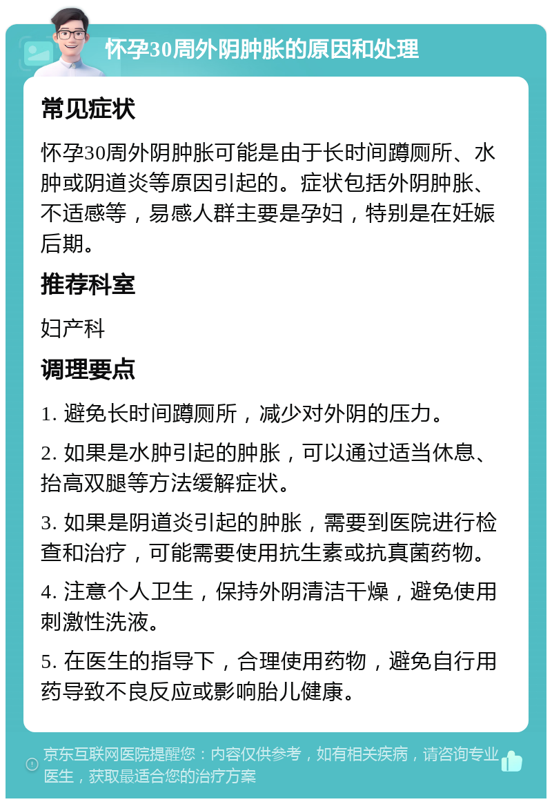 怀孕30周外阴肿胀的原因和处理 常见症状 怀孕30周外阴肿胀可能是由于长时间蹲厕所、水肿或阴道炎等原因引起的。症状包括外阴肿胀、不适感等，易感人群主要是孕妇，特别是在妊娠后期。 推荐科室 妇产科 调理要点 1. 避免长时间蹲厕所，减少对外阴的压力。 2. 如果是水肿引起的肿胀，可以通过适当休息、抬高双腿等方法缓解症状。 3. 如果是阴道炎引起的肿胀，需要到医院进行检查和治疗，可能需要使用抗生素或抗真菌药物。 4. 注意个人卫生，保持外阴清洁干燥，避免使用刺激性洗液。 5. 在医生的指导下，合理使用药物，避免自行用药导致不良反应或影响胎儿健康。