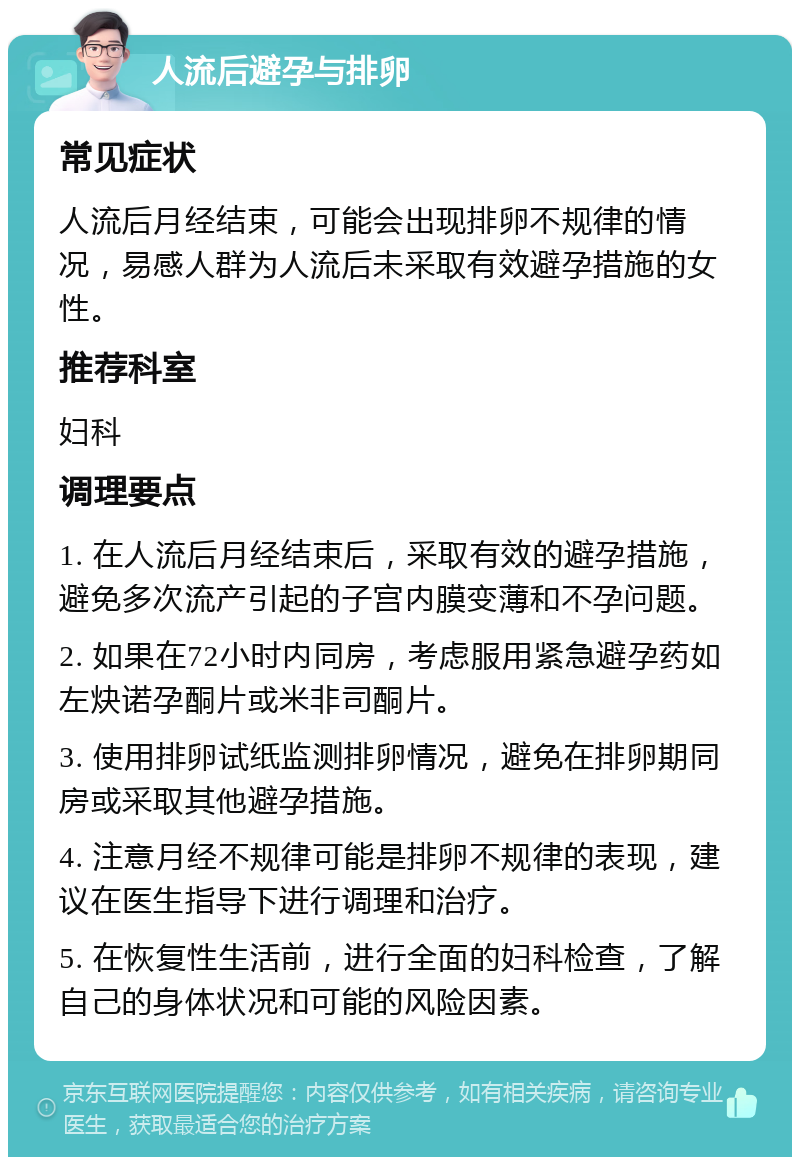 人流后避孕与排卵 常见症状 人流后月经结束，可能会出现排卵不规律的情况，易感人群为人流后未采取有效避孕措施的女性。 推荐科室 妇科 调理要点 1. 在人流后月经结束后，采取有效的避孕措施，避免多次流产引起的子宫内膜变薄和不孕问题。 2. 如果在72小时内同房，考虑服用紧急避孕药如左炔诺孕酮片或米非司酮片。 3. 使用排卵试纸监测排卵情况，避免在排卵期同房或采取其他避孕措施。 4. 注意月经不规律可能是排卵不规律的表现，建议在医生指导下进行调理和治疗。 5. 在恢复性生活前，进行全面的妇科检查，了解自己的身体状况和可能的风险因素。