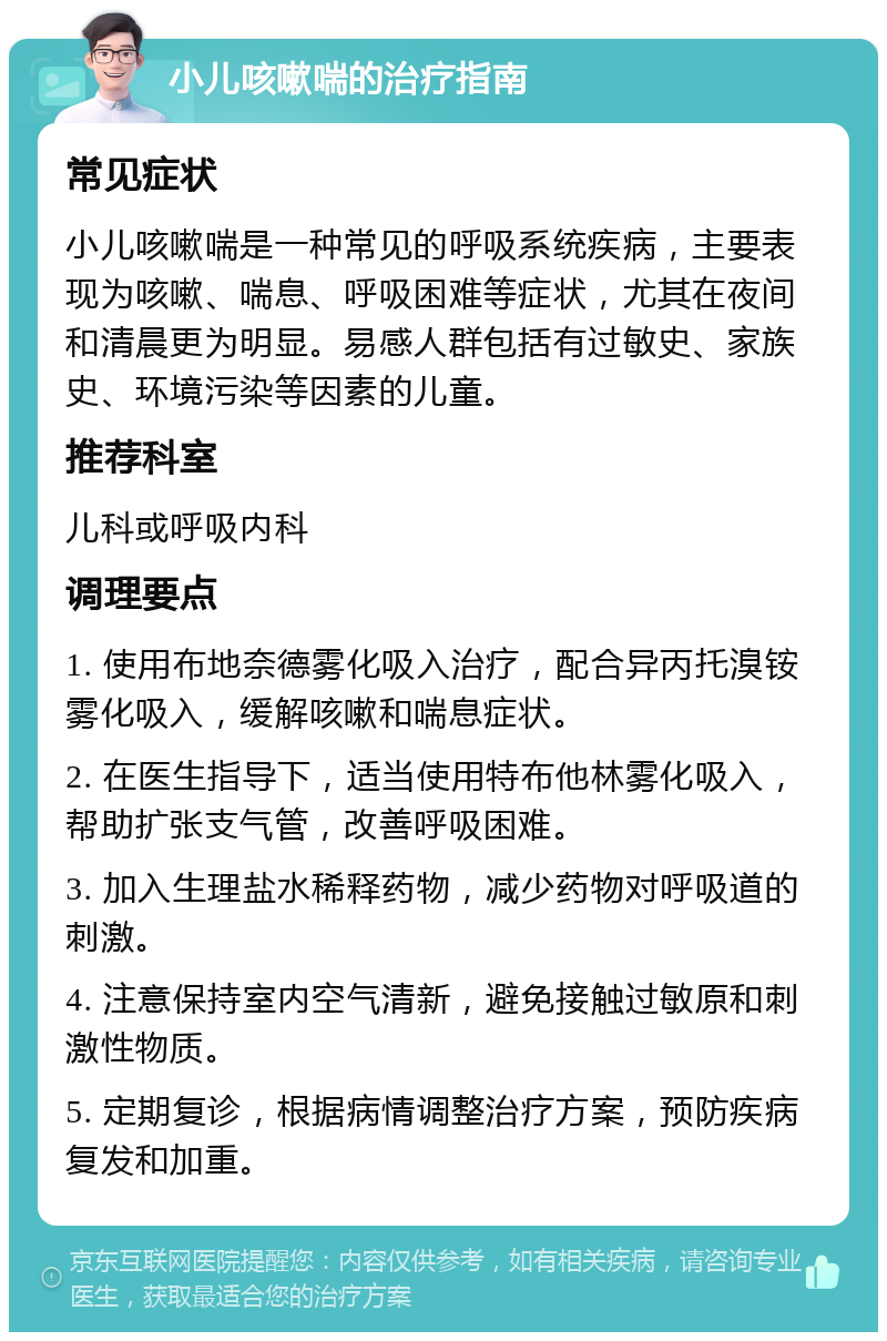 小儿咳嗽喘的治疗指南 常见症状 小儿咳嗽喘是一种常见的呼吸系统疾病，主要表现为咳嗽、喘息、呼吸困难等症状，尤其在夜间和清晨更为明显。易感人群包括有过敏史、家族史、环境污染等因素的儿童。 推荐科室 儿科或呼吸内科 调理要点 1. 使用布地奈德雾化吸入治疗，配合异丙托溴铵雾化吸入，缓解咳嗽和喘息症状。 2. 在医生指导下，适当使用特布他林雾化吸入，帮助扩张支气管，改善呼吸困难。 3. 加入生理盐水稀释药物，减少药物对呼吸道的刺激。 4. 注意保持室内空气清新，避免接触过敏原和刺激性物质。 5. 定期复诊，根据病情调整治疗方案，预防疾病复发和加重。