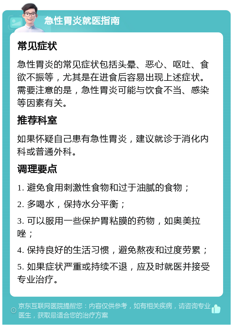 急性胃炎就医指南 常见症状 急性胃炎的常见症状包括头晕、恶心、呕吐、食欲不振等，尤其是在进食后容易出现上述症状。需要注意的是，急性胃炎可能与饮食不当、感染等因素有关。 推荐科室 如果怀疑自己患有急性胃炎，建议就诊于消化内科或普通外科。 调理要点 1. 避免食用刺激性食物和过于油腻的食物； 2. 多喝水，保持水分平衡； 3. 可以服用一些保护胃粘膜的药物，如奥美拉唑； 4. 保持良好的生活习惯，避免熬夜和过度劳累； 5. 如果症状严重或持续不退，应及时就医并接受专业治疗。