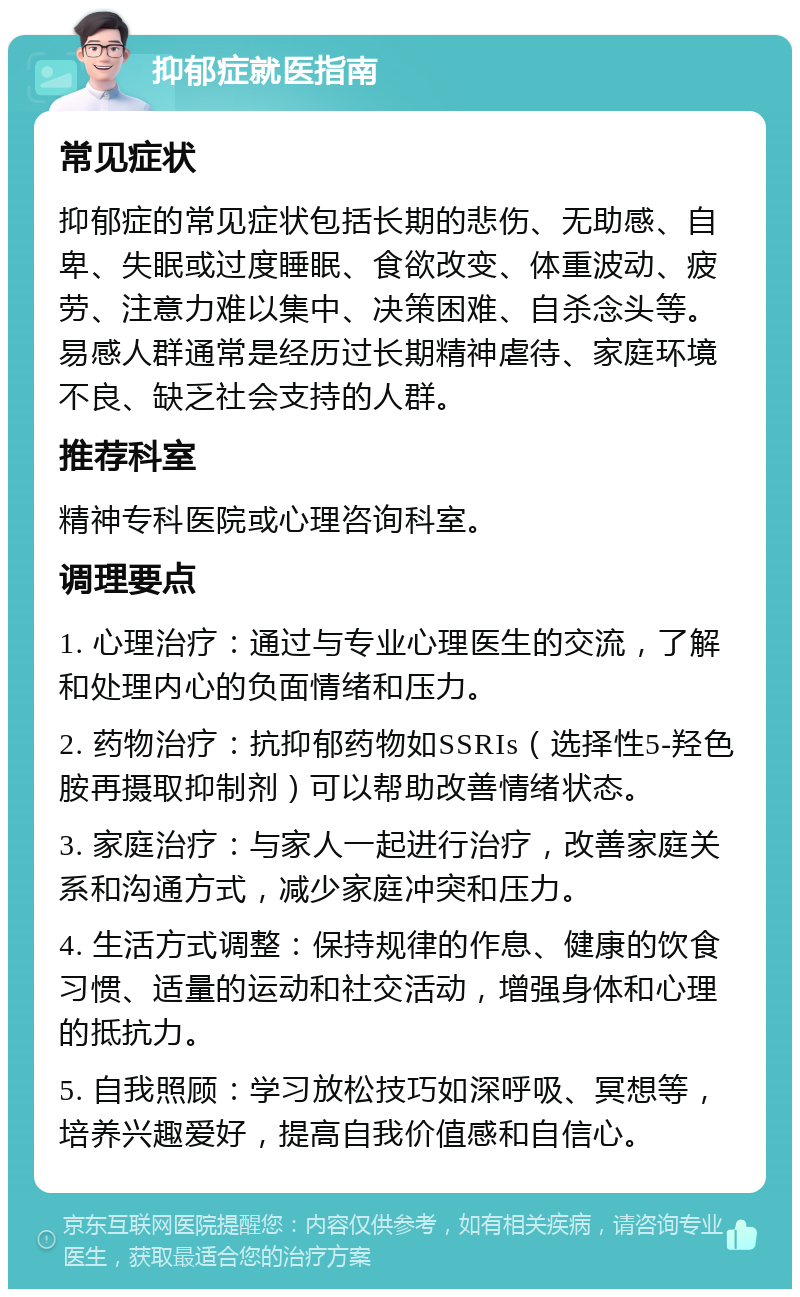 抑郁症就医指南 常见症状 抑郁症的常见症状包括长期的悲伤、无助感、自卑、失眠或过度睡眠、食欲改变、体重波动、疲劳、注意力难以集中、决策困难、自杀念头等。易感人群通常是经历过长期精神虐待、家庭环境不良、缺乏社会支持的人群。 推荐科室 精神专科医院或心理咨询科室。 调理要点 1. 心理治疗：通过与专业心理医生的交流，了解和处理内心的负面情绪和压力。 2. 药物治疗：抗抑郁药物如SSRIs（选择性5-羟色胺再摄取抑制剂）可以帮助改善情绪状态。 3. 家庭治疗：与家人一起进行治疗，改善家庭关系和沟通方式，减少家庭冲突和压力。 4. 生活方式调整：保持规律的作息、健康的饮食习惯、适量的运动和社交活动，增强身体和心理的抵抗力。 5. 自我照顾：学习放松技巧如深呼吸、冥想等，培养兴趣爱好，提高自我价值感和自信心。