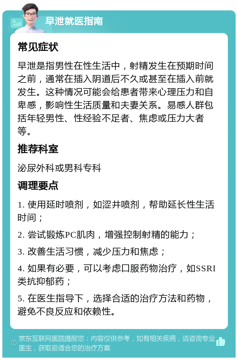 早泄就医指南 常见症状 早泄是指男性在性生活中，射精发生在预期时间之前，通常在插入阴道后不久或甚至在插入前就发生。这种情况可能会给患者带来心理压力和自卑感，影响性生活质量和夫妻关系。易感人群包括年轻男性、性经验不足者、焦虑或压力大者等。 推荐科室 泌尿外科或男科专科 调理要点 1. 使用延时喷剂，如涩井喷剂，帮助延长性生活时间； 2. 尝试锻炼PC肌肉，增强控制射精的能力； 3. 改善生活习惯，减少压力和焦虑； 4. 如果有必要，可以考虑口服药物治疗，如SSRI类抗抑郁药； 5. 在医生指导下，选择合适的治疗方法和药物，避免不良反应和依赖性。