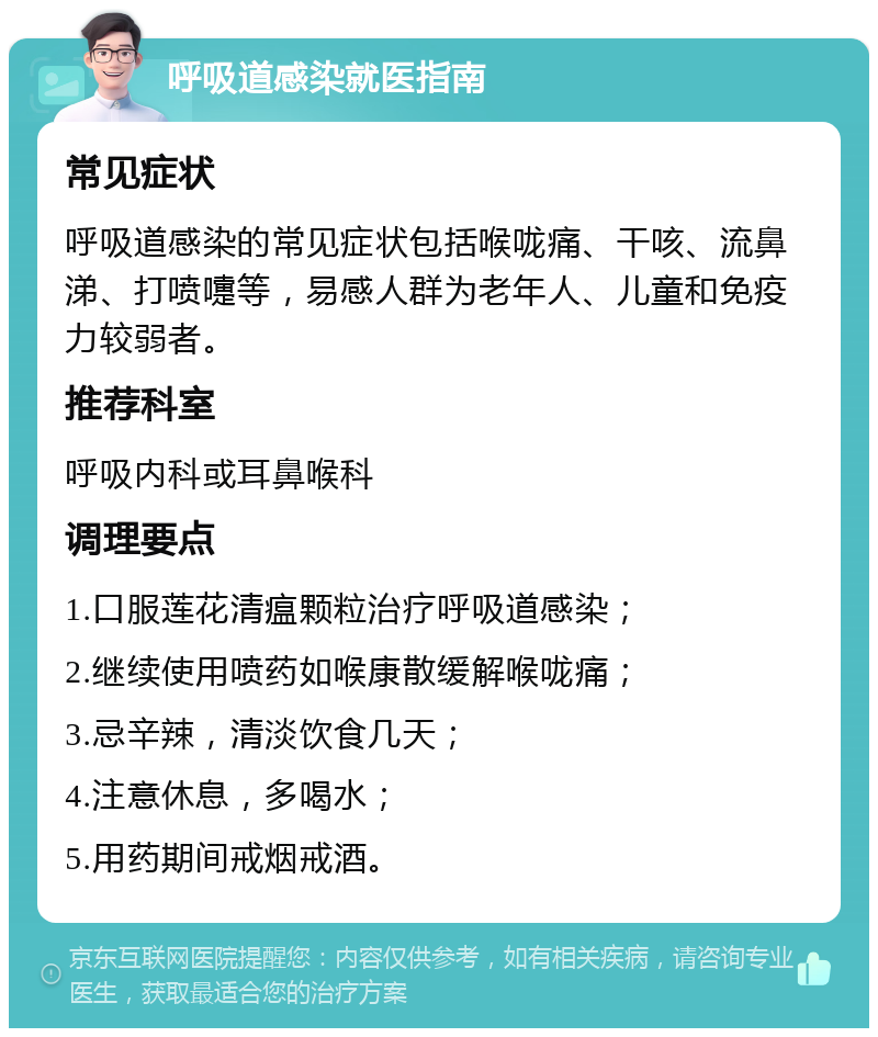 呼吸道感染就医指南 常见症状 呼吸道感染的常见症状包括喉咙痛、干咳、流鼻涕、打喷嚏等，易感人群为老年人、儿童和免疫力较弱者。 推荐科室 呼吸内科或耳鼻喉科 调理要点 1.口服莲花清瘟颗粒治疗呼吸道感染； 2.继续使用喷药如喉康散缓解喉咙痛； 3.忌辛辣，清淡饮食几天； 4.注意休息，多喝水； 5.用药期间戒烟戒酒。