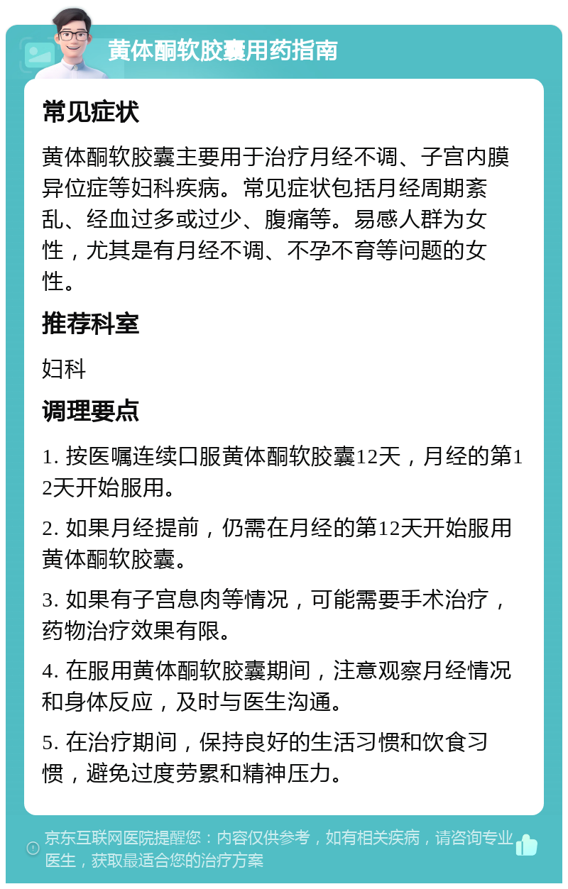 黄体酮软胶囊用药指南 常见症状 黄体酮软胶囊主要用于治疗月经不调、子宫内膜异位症等妇科疾病。常见症状包括月经周期紊乱、经血过多或过少、腹痛等。易感人群为女性，尤其是有月经不调、不孕不育等问题的女性。 推荐科室 妇科 调理要点 1. 按医嘱连续口服黄体酮软胶囊12天，月经的第12天开始服用。 2. 如果月经提前，仍需在月经的第12天开始服用黄体酮软胶囊。 3. 如果有子宫息肉等情况，可能需要手术治疗，药物治疗效果有限。 4. 在服用黄体酮软胶囊期间，注意观察月经情况和身体反应，及时与医生沟通。 5. 在治疗期间，保持良好的生活习惯和饮食习惯，避免过度劳累和精神压力。