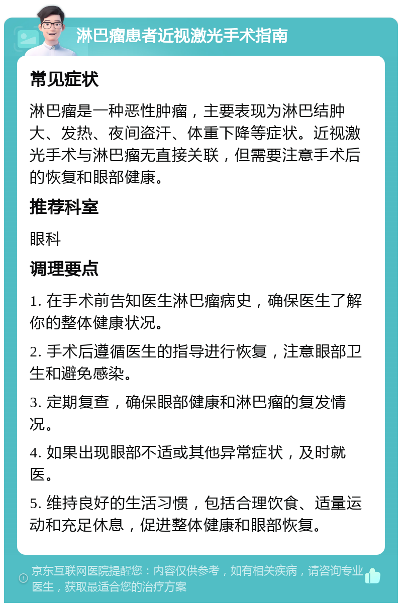 淋巴瘤患者近视激光手术指南 常见症状 淋巴瘤是一种恶性肿瘤，主要表现为淋巴结肿大、发热、夜间盗汗、体重下降等症状。近视激光手术与淋巴瘤无直接关联，但需要注意手术后的恢复和眼部健康。 推荐科室 眼科 调理要点 1. 在手术前告知医生淋巴瘤病史，确保医生了解你的整体健康状况。 2. 手术后遵循医生的指导进行恢复，注意眼部卫生和避免感染。 3. 定期复查，确保眼部健康和淋巴瘤的复发情况。 4. 如果出现眼部不适或其他异常症状，及时就医。 5. 维持良好的生活习惯，包括合理饮食、适量运动和充足休息，促进整体健康和眼部恢复。