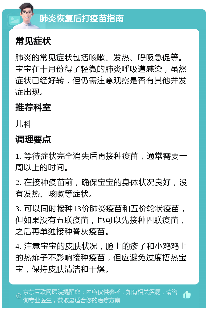 肺炎恢复后打疫苗指南 常见症状 肺炎的常见症状包括咳嗽、发热、呼吸急促等。宝宝在十月份得了轻微的肺炎呼吸道感染，虽然症状已经好转，但仍需注意观察是否有其他并发症出现。 推荐科室 儿科 调理要点 1. 等待症状完全消失后再接种疫苗，通常需要一周以上的时间。 2. 在接种疫苗前，确保宝宝的身体状况良好，没有发热、咳嗽等症状。 3. 可以同时接种13价肺炎疫苗和五价轮状疫苗，但如果没有五联疫苗，也可以先接种四联疫苗，之后再单独接种脊灰疫苗。 4. 注意宝宝的皮肤状况，脸上的疹子和小鸡鸡上的热痱子不影响接种疫苗，但应避免过度捂热宝宝，保持皮肤清洁和干燥。