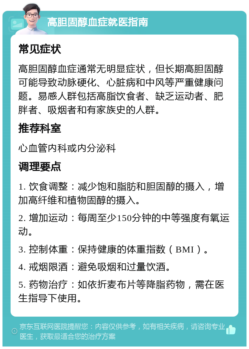 高胆固醇血症就医指南 常见症状 高胆固醇血症通常无明显症状，但长期高胆固醇可能导致动脉硬化、心脏病和中风等严重健康问题。易感人群包括高脂饮食者、缺乏运动者、肥胖者、吸烟者和有家族史的人群。 推荐科室 心血管内科或内分泌科 调理要点 1. 饮食调整：减少饱和脂肪和胆固醇的摄入，增加高纤维和植物固醇的摄入。 2. 增加运动：每周至少150分钟的中等强度有氧运动。 3. 控制体重：保持健康的体重指数（BMI）。 4. 戒烟限酒：避免吸烟和过量饮酒。 5. 药物治疗：如依折麦布片等降脂药物，需在医生指导下使用。