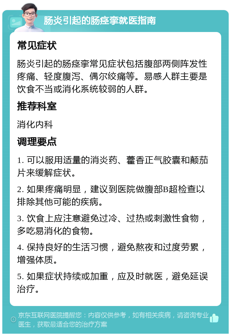 肠炎引起的肠痉挛就医指南 常见症状 肠炎引起的肠痉挛常见症状包括腹部两侧阵发性疼痛、轻度腹泻、偶尔绞痛等。易感人群主要是饮食不当或消化系统较弱的人群。 推荐科室 消化内科 调理要点 1. 可以服用适量的消炎药、藿香正气胶囊和颠茄片来缓解症状。 2. 如果疼痛明显，建议到医院做腹部B超检查以排除其他可能的疾病。 3. 饮食上应注意避免过冷、过热或刺激性食物，多吃易消化的食物。 4. 保持良好的生活习惯，避免熬夜和过度劳累，增强体质。 5. 如果症状持续或加重，应及时就医，避免延误治疗。