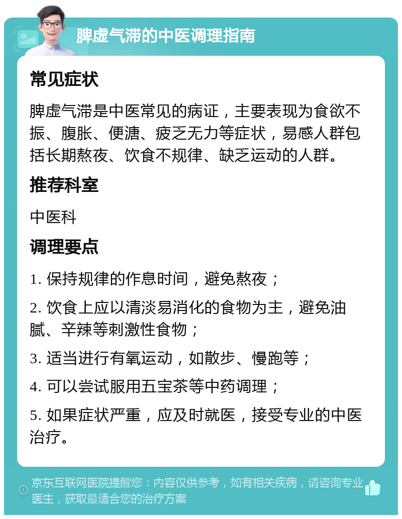 脾虚气滞的中医调理指南 常见症状 脾虚气滞是中医常见的病证，主要表现为食欲不振、腹胀、便溏、疲乏无力等症状，易感人群包括长期熬夜、饮食不规律、缺乏运动的人群。 推荐科室 中医科 调理要点 1. 保持规律的作息时间，避免熬夜； 2. 饮食上应以清淡易消化的食物为主，避免油腻、辛辣等刺激性食物； 3. 适当进行有氧运动，如散步、慢跑等； 4. 可以尝试服用五宝茶等中药调理； 5. 如果症状严重，应及时就医，接受专业的中医治疗。