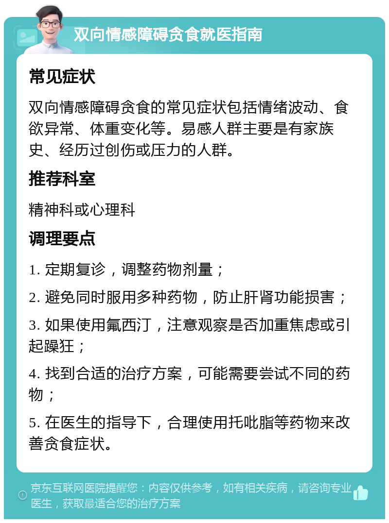 双向情感障碍贪食就医指南 常见症状 双向情感障碍贪食的常见症状包括情绪波动、食欲异常、体重变化等。易感人群主要是有家族史、经历过创伤或压力的人群。 推荐科室 精神科或心理科 调理要点 1. 定期复诊，调整药物剂量； 2. 避免同时服用多种药物，防止肝肾功能损害； 3. 如果使用氟西汀，注意观察是否加重焦虑或引起躁狂； 4. 找到合适的治疗方案，可能需要尝试不同的药物； 5. 在医生的指导下，合理使用托吡脂等药物来改善贪食症状。