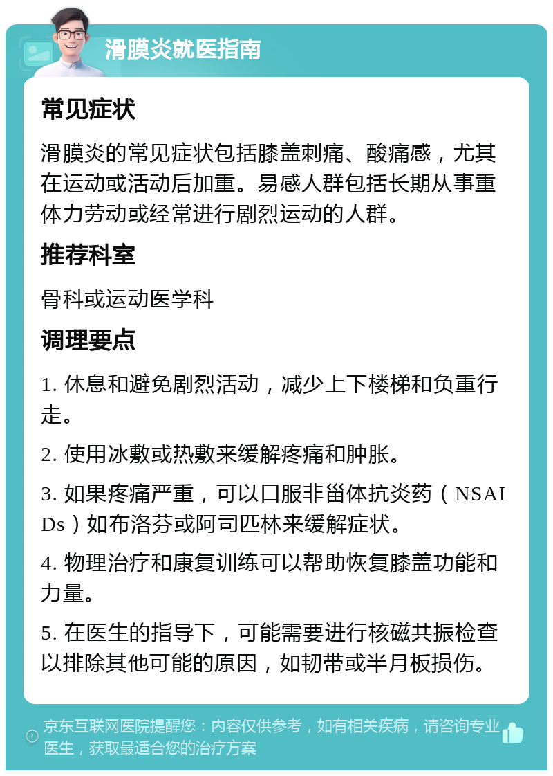 滑膜炎就医指南 常见症状 滑膜炎的常见症状包括膝盖刺痛、酸痛感，尤其在运动或活动后加重。易感人群包括长期从事重体力劳动或经常进行剧烈运动的人群。 推荐科室 骨科或运动医学科 调理要点 1. 休息和避免剧烈活动，减少上下楼梯和负重行走。 2. 使用冰敷或热敷来缓解疼痛和肿胀。 3. 如果疼痛严重，可以口服非甾体抗炎药（NSAIDs）如布洛芬或阿司匹林来缓解症状。 4. 物理治疗和康复训练可以帮助恢复膝盖功能和力量。 5. 在医生的指导下，可能需要进行核磁共振检查以排除其他可能的原因，如韧带或半月板损伤。