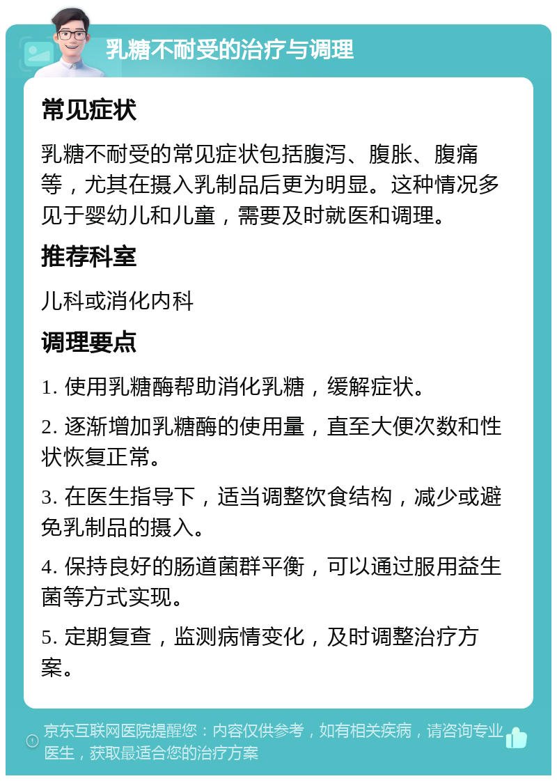 乳糖不耐受的治疗与调理 常见症状 乳糖不耐受的常见症状包括腹泻、腹胀、腹痛等，尤其在摄入乳制品后更为明显。这种情况多见于婴幼儿和儿童，需要及时就医和调理。 推荐科室 儿科或消化内科 调理要点 1. 使用乳糖酶帮助消化乳糖，缓解症状。 2. 逐渐增加乳糖酶的使用量，直至大便次数和性状恢复正常。 3. 在医生指导下，适当调整饮食结构，减少或避免乳制品的摄入。 4. 保持良好的肠道菌群平衡，可以通过服用益生菌等方式实现。 5. 定期复查，监测病情变化，及时调整治疗方案。