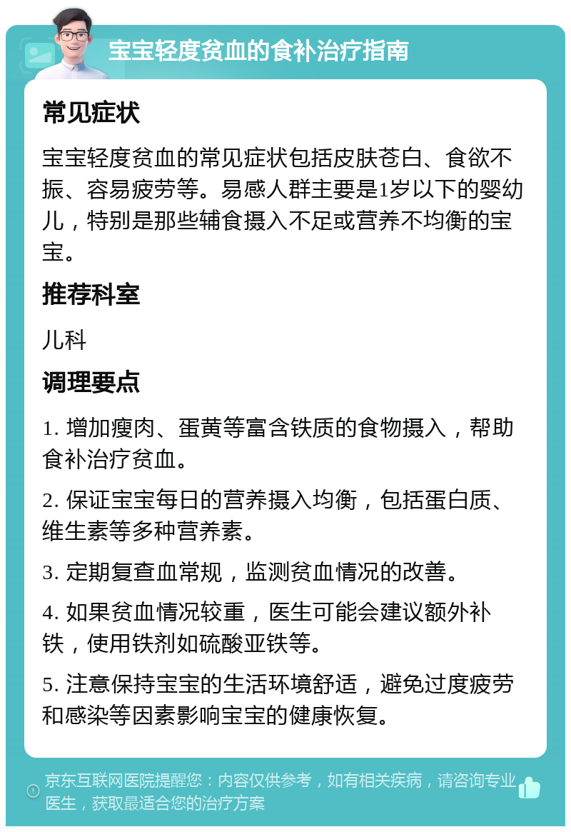 宝宝轻度贫血的食补治疗指南 常见症状 宝宝轻度贫血的常见症状包括皮肤苍白、食欲不振、容易疲劳等。易感人群主要是1岁以下的婴幼儿，特别是那些辅食摄入不足或营养不均衡的宝宝。 推荐科室 儿科 调理要点 1. 增加瘦肉、蛋黄等富含铁质的食物摄入，帮助食补治疗贫血。 2. 保证宝宝每日的营养摄入均衡，包括蛋白质、维生素等多种营养素。 3. 定期复查血常规，监测贫血情况的改善。 4. 如果贫血情况较重，医生可能会建议额外补铁，使用铁剂如硫酸亚铁等。 5. 注意保持宝宝的生活环境舒适，避免过度疲劳和感染等因素影响宝宝的健康恢复。