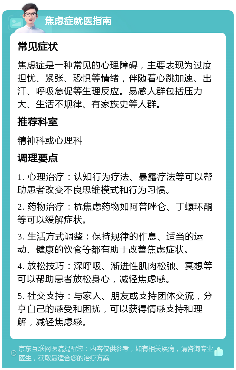 焦虑症就医指南 常见症状 焦虑症是一种常见的心理障碍，主要表现为过度担忧、紧张、恐惧等情绪，伴随着心跳加速、出汗、呼吸急促等生理反应。易感人群包括压力大、生活不规律、有家族史等人群。 推荐科室 精神科或心理科 调理要点 1. 心理治疗：认知行为疗法、暴露疗法等可以帮助患者改变不良思维模式和行为习惯。 2. 药物治疗：抗焦虑药物如阿普唑仑、丁螺环酮等可以缓解症状。 3. 生活方式调整：保持规律的作息、适当的运动、健康的饮食等都有助于改善焦虑症状。 4. 放松技巧：深呼吸、渐进性肌肉松弛、冥想等可以帮助患者放松身心，减轻焦虑感。 5. 社交支持：与家人、朋友或支持团体交流，分享自己的感受和困扰，可以获得情感支持和理解，减轻焦虑感。