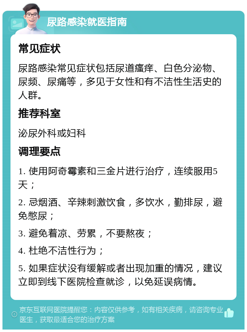 尿路感染就医指南 常见症状 尿路感染常见症状包括尿道瘙痒、白色分泌物、尿频、尿痛等，多见于女性和有不洁性生活史的人群。 推荐科室 泌尿外科或妇科 调理要点 1. 使用阿奇霉素和三金片进行治疗，连续服用5天； 2. 忌烟酒、辛辣刺激饮食，多饮水，勤排尿，避免憋尿； 3. 避免着凉、劳累，不要熬夜； 4. 杜绝不洁性行为； 5. 如果症状没有缓解或者出现加重的情况，建议立即到线下医院检查就诊，以免延误病情。