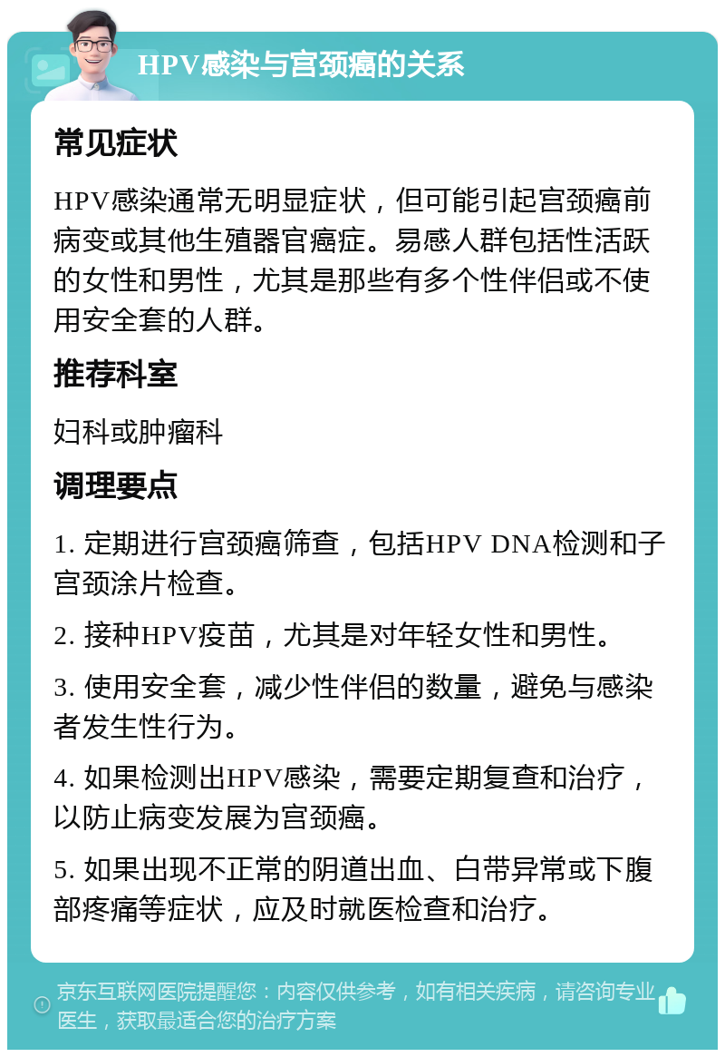 HPV感染与宫颈癌的关系 常见症状 HPV感染通常无明显症状，但可能引起宫颈癌前病变或其他生殖器官癌症。易感人群包括性活跃的女性和男性，尤其是那些有多个性伴侣或不使用安全套的人群。 推荐科室 妇科或肿瘤科 调理要点 1. 定期进行宫颈癌筛查，包括HPV DNA检测和子宫颈涂片检查。 2. 接种HPV疫苗，尤其是对年轻女性和男性。 3. 使用安全套，减少性伴侣的数量，避免与感染者发生性行为。 4. 如果检测出HPV感染，需要定期复查和治疗，以防止病变发展为宫颈癌。 5. 如果出现不正常的阴道出血、白带异常或下腹部疼痛等症状，应及时就医检查和治疗。