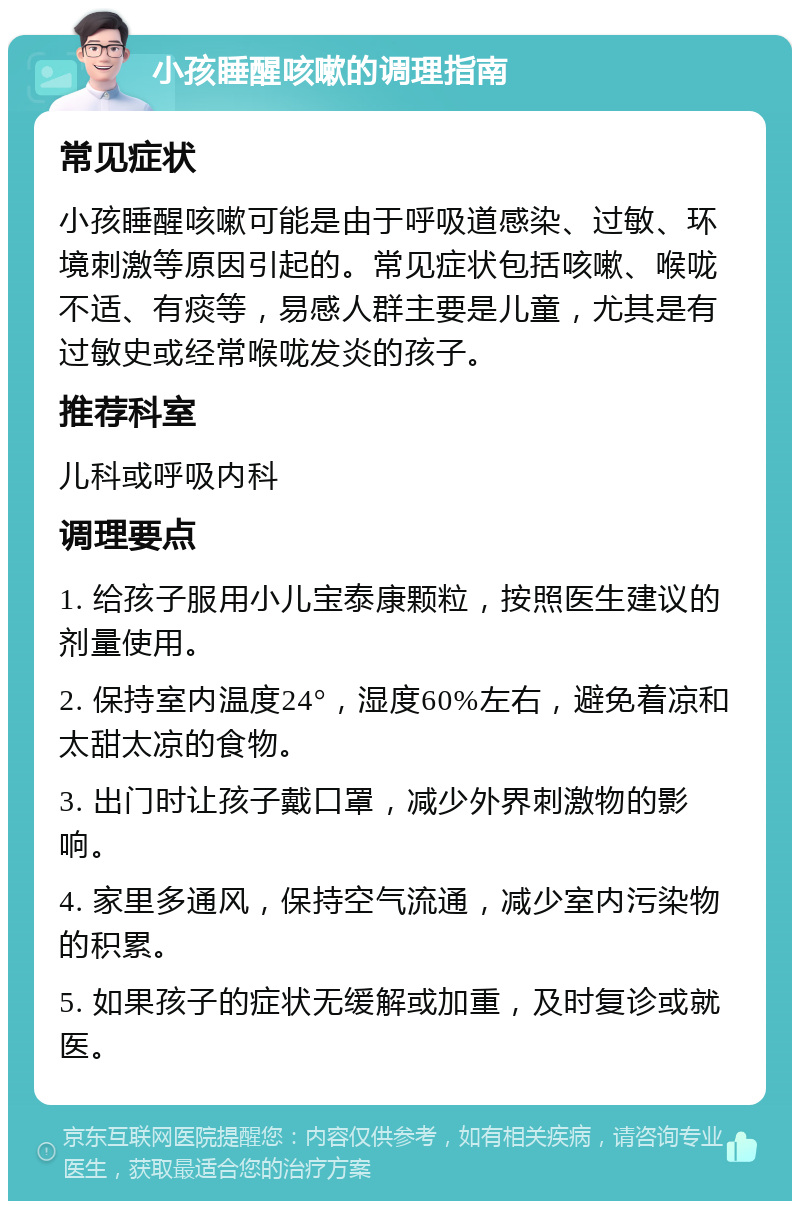 小孩睡醒咳嗽的调理指南 常见症状 小孩睡醒咳嗽可能是由于呼吸道感染、过敏、环境刺激等原因引起的。常见症状包括咳嗽、喉咙不适、有痰等，易感人群主要是儿童，尤其是有过敏史或经常喉咙发炎的孩子。 推荐科室 儿科或呼吸内科 调理要点 1. 给孩子服用小儿宝泰康颗粒，按照医生建议的剂量使用。 2. 保持室内温度24°，湿度60%左右，避免着凉和太甜太凉的食物。 3. 出门时让孩子戴口罩，减少外界刺激物的影响。 4. 家里多通风，保持空气流通，减少室内污染物的积累。 5. 如果孩子的症状无缓解或加重，及时复诊或就医。